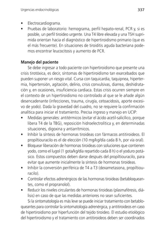 Urgencias endocrinológicas                                                337


•   Electrocardiograma.
•   Pruebas de laboratorio: hemograma, perfil hepato-renal, PCR y, si es
    posible, un perfil tiroideo urgente. Una T4 libre elevada y una TSH supri-
    mida orientan hacia el diagnóstico de hipertiroidismo primario (que es
    el más frecuente). En situaciones de tiroiditis aguda bacteriana pode-
    mos encontrar leucocitosis y aumento de PCR.

Manejo del paciente
     Se debe ingresar a todo paciente con hipertiroidismo que presente una
crisis tirotóxica, es decir, síntomas de hipertiroidismo tan exarcebados que
pueden suponer un riesgo vital. Cursa con taquicardia, taquipnea, hiperter-
mia, hipertensión, agitación, delirio, crisis convulsivas, diarrea, deshidrata-
ción y, en ocasiones, insuficiencia cardiaca. Estas crisis ocurren siempre en
el contexto de un hipertiroidismo no controlado al que se le añade algún
desencadenante (infecciones, trauma, cirugía, cetoacidosis, aporte excesi-
vo de yodo). Dada la gravedad del cuadro, no se requiere la confirmación
analítica para iniciar el tratamiento. Precisa ingreso y manejo en UCIP:
• Medidas generales: antitérmicos (evitar el ácido acetil-salicílico, porque
     libera T4 de la TBG), reposición hidroelectrolítica y, en determinadas
     situaciones, digoxina y antiarrítmicos.
• Inhibir la síntesis de hormonas tiroideas con fármacos antitiroideos. El
     propiltiouracilo es el de elección (10 mg/kg/día cada 8 h, por vía oral).
• Bloquear liberación de hormonas tiroideas con soluciones que contienen
     yodo, como el lugol (1 gota/kg/día repartido cada 8 h) o el yoduro potá-
     sico. Estos compuestos deben darse después del propiltiouracilo, para
     evitar que aumente inicialmente la síntesis de hormonas tiroideas.
• Inhibir la conversión periférica de T4 a T3 (dexametasona, propiltiou-
     racilo).
• Controlar efectos adrenérgicos de las hormonas tiroideas (betabloquean-
     tes, como el propranolol).
• Reducir los niveles circulantes de hormonas tiroideas (plasmaféresis, diá-
     lisis) en caso de que las medidas anteriores no sean suficientes.
     Si la sintomatología es más leve se puede iniciar tratamiento con betablo-
queantes para controlar la sintomatología adrenérgica, y antitiroideos en caso
de hipertiroidismo por hiperfunción del tejido tiroideo. El estudio etiológico
del hipertiroidismo y el tratamiento con antitiroideos deben ser coordinados
 