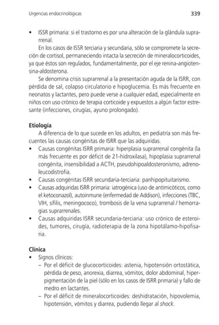 Urgencias endocrinológicas                                               339


•   ISSR primaria: si el trastorno es por una alteración de la glándula supra-
    rrenal.
    En los casos de ISSR terciaria y secundaria, sólo se compromete la secre-
ción de cortisol, permaneciendo intacta la secreción de mineralocorticoides,
ya que éstos son regulados, fundamentalmente, por el eje renina-angioten-
sina-aldosterona.
    Se denomina crisis suprarrenal a la presentación aguda de la ISRR, con
pérdida de sal, colapso circulatorio e hipoglucemia. Es más frecuente en
neonatos y lactantes, pero puede verse a cualquier edad, especialmente en
niños con uso crónico de terapia corticoide y expuestos a algún factor estre-
sante (infecciones, cirugías, ayuno prolongado).

Etiología
    A diferencia de lo que sucede en los adultos, en pediatría son más fre-
cuentes las causas congénitas de ISRR que las adquiridas.
• Causas congénitas ISRR primaria: hiperplasia suprarrenal congénita (la
    más frecuente es por déficit de 21-hidroxilasa), hipoplasia suprarrenal
    congénita, insensibilidad a ACTH, pseudohipoaldosteronismo, adreno-
    leucodistrofia.
• Causas congénitas ISRR secundaria-terciaria: panhipopituitarismo.
• Causas adquiridas ISRR primaria: iatrogénica (uso de antimicóticos, como
    el ketoconazol), autoinmune (enfermedad de Addison), infecciones (TBC,
    VIH, sífilis, meningococo), trombosis de la vena suprarrenal / hemorra-
    gias suprarrenales.
• Causas adquiridas ISRR secundaria-terciaria: uso crónico de esteroi-
    des, tumores, cirugía, radioterapia de la zona hipotálamo-hipofisa-
    ria.

Clínica
• Signos clínicos:
    – Por el déficit de glucocorticoides: astenia, hipotensión ortostática,
       pérdida de peso, anorexia, diarrea, vómitos, dolor abdominal, hiper-
       pigmentación de la piel (sólo en los casos de ISRR primaria) y fallo de
       medro en lactantes.
    – Por el déficit de mineralocorticoides: deshidratación, hipovolemia,
       hipotensión, vómitos y diarrea, pudiendo llegar al shock.
 