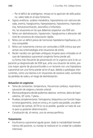340                                            J. Cruz Rojo, M.E. Gallego Gómez


     – Por el déficit de andrógenos: retraso en la aparición de vello pubia-
        no, sobre todo en el sexo femenino.
• Signos analíticos: acidosis metabólica, hiponatremia con natriuria ele-
     vada, anemia, hipoglucemia, hiperpotasemia, hipocloremia, hipercalce-
     mia, hemoconcentración, eosinofilia o linfocitosis.
     Así, las situaciones en las que debemos sospechar una ISSR son:
1. Niños con deshidratación, hipotensión, hipoglucemia o alteración del
     nivel de conciencia de instauración rápida.
2. Niños con un déficit previo de hormonas hipotálamo-hipofisarias y clí-
     nica compatible.
3. Niños con tratamiento crónico con corticoides o ISSR crónica que pre-
     sentan esa sintomatología ante situaciones de estrés.
4. Recién nacidos con genitales ambiguos (mujeres poco virilizadas en el
     caso de hiperplasia suprarrenal congénita forma pierde sal).
     La forma más frecuente de presentación en la urgencia será la de un
paciente ya diagnosticado de ISSR que, ante una situación de estrés, pre-
cisa mayor aporte de glucocorticoides o un lactante con una hiperplasia
suprarrenal con una forma pierde sal en el que, debido a patologías inter-
currentes, como una diarrea o en situaciones de excesivo calor, aumentan
las pérdidas de sodio y el riesgo de deshidratación.

Actuación en urgencias
• Toma de constantes: temperatura, frecuencias cardiaca, respiratoria,
   saturación de oxígeno y tensión arterial.
• Electrocardiograma donde podremos observar: arritmias, datos de hiper-
   caliemia, QT corto, T plana…
• Pruebas complementarias: hemograma, bioquímica con función hepa-
   to-renal gasometría, iones en orina y, en cuanto sea posible, una deter-
   minación de cortisol, ACTH (si no es posible, guardar un tubo de sue-
   ro para su posterior determinación).
• Canalización de, al menos, una vía venosa periférica.

Tratamiento
• Insuficiencia suprarrenal aguda grave: dada la inestabilidad hemodi-
    námica del paciente, su manejo se realizará en la unidad de cuidados
    intensivos:
 