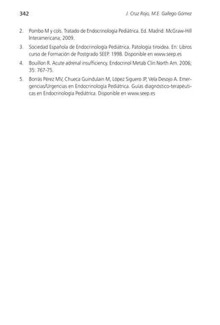 342                                                 J. Cruz Rojo, M.E. Gallego Gómez


2.    Pombo M y cols. Tratado de Endocrinología Pediátrica. Ed. Madrid: McGraw-Hill
      Interamericana; 2009.
3.    Sociedad Española de Endocrinología Pediátrica. Patología tiroidea. En: Libros
      curso de Formación de Postgrado SEEP. 1998. Disponible en www.seep.es
4.    Bouillon R. Acute adrenal insufficiency. Endocrinol Metab Clin North Am. 2006;
      35: 767-75.
5.    Borrás Pérez MV, Chueca Guindulain M, López Siguero JP, Vela Desojo A. Emer-
      gencias/Urgencias en Endocrinología Pediátrica. Guías diagnóstico-terapéuti-
      cas en Endocrinología Pediátrica. Disponible en www.seep.es
 