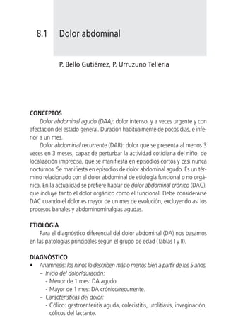 8.1      Dolor abdominal


            P. Bello Gutiérrez, P. Urruzuno Tellería




CONCEPTOS
     Dolor abdominal agudo (DAA): dolor intenso, y a veces urgente y con
afectación del estado general. Duración habitualmente de pocos días, e infe-
rior a un mes.
     Dolor abdominal recurrente (DAR): dolor que se presenta al menos 3
veces en 3 meses, capaz de perturbar la actividad cotidiana del niño, de
localización imprecisa, que se manifiesta en episodios cortos y casi nunca
nocturnos. Se manifiesta en episodios de dolor abdominal agudo. Es un tér-
mino relacionado con el dolor abdominal de etiología funcional o no orgá-
nica. En la actualidad se prefiere hablar de dolor abdominal crónico (DAC),
que incluye tanto el dolor orgánico como el funcional. Debe considerarse
DAC cuando el dolor es mayor de un mes de evolución, excluyendo así los
procesos banales y abdominominalgias agudas.

ETIOLOGÍA
    Para el diagnóstico diferencial del dolor abdominal (DA) nos basamos
en las patologías principales según el grupo de edad (Tablas I y II).

DIAGNÓSTICO
• Anamnesis: los niños lo describen más o menos bien a partir de los 5 años.
   – Inicio del dolor/duración:
     - Menor de 1 mes: DA agudo.
     - Mayor de 1 mes: DA crónico/recurrente.
   – Características del dolor:
     - Cólico: gastroenteritis aguda, colecistitis, urolitiasis, invaginación,
       cólicos del lactante.
 