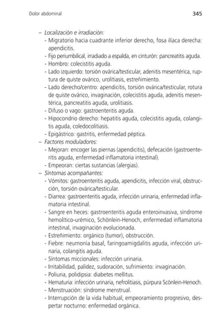 Dolor abdominal                                                             345


    – Localización e irradiación:
      - Migratorio hacia cuadrante inferior derecho, fosa ilíaca derecha:
        apendicitis.
      - Fijo periumbilical, irradiado a espalda, en cinturón: pancreatitis aguda.
      - Hombro: colecistitis aguda.
      - Lado izquierdo: torsión ovárica/testicular, adenitis mesentérica, rup-
        tura de quiste ovárico, urolitiasis, estreñimiento.
      - Lado derecho/centro: apendicitis, torsión ovárica/testicular, rotura
        de quiste ovárico, invaginación, colecistitis aguda, adenitis mesen-
        térica, pancreatitis aguda, urolitiasis.
      - Difuso o vago: gastroenteritis aguda.
      - Hipocondrio derecho: hepatitis aguda, colecistitis aguda, colangi-
        tis aguda, coledocolitiasis.
      - Epigástrico: gastritis, enfermedad péptica.
    – Factores moduladores:
      - Mejoran: encoger las piernas (apendicitis), defecación (gastroente-
        ritis aguda, enfermedad inflamatoria intestinal).
      - Empeoran: ciertas sustancias (alergias).
    – Síntomas acompañantes:
      - Vómitos: gastroenteritis aguda, apendicitis, infección viral, obstruc-
        ción, torsión ovárica/testicular.
      - Diarrea: gastroenteritis aguda, infección urinaria, enfermedad infla-
        matoria intestinal.
      - Sangre en heces: gastroenteritis aguda enteroinvasiva, síndrome
        hemolítico-urémico, Schönlein-Henoch, enfermedad inflamatoria
        intestinal, invaginación evolucionada.
      - Estreñimiento: orgánico (tumor), obstrucción.
      - Fiebre: neumonía basal, faringoamigdalitis aguda, infección uri-
        naria, colangitis aguda.
      - Síntomas miccionales: infección urinaria.
      - Irritabilidad, palidez, sudoración, sufrimiento: invaginación.
      - Poliuria, polidipsia: diabetes mellitus.
      - Hematuria: infección urinaria, nefrolitiasis, púrpura Scönlein-Henoch.
      - Menstruación: síndrome menstrual.
      - Interrupción de la vida habitual, empeoramiento progresivo, des-
        pertar nocturno: enfermedad orgánica.
 