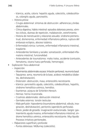 346                                             P. Bello Gutiérrez, P. Urruzuno Tellería


        - Ictericia, acolia, coluria: hepatitis aguda, colecistitis, coledocolitia-
          sis, colangitis aguda, pancreatitis.
      – Historia previa:
        - Cirugía abdominal: síntomas de obstrucción: adherencias y bridas
          abdominales.
        - Clínica digestiva, hábito intestinal: episodios dolorosos previos, vómi-
          tos cíclicos, diarreas de repetición, malabsorción, estreñimiento.
        - Historia de menstruación y relaciones sexuales: síndrome premens-
          trual, dismenorrea, enfermedad inflamatoria pélvica, ruptura del
          embarazo ectópico, absceso tubárico.
        - Enfermedad crónica: tumores, enfermedad inflamatoria intestinal,
          trasplante.
        - Antecedentes familiares y sociales: somatización, enfermedad infla-
          matoria intestinal, funcionalidad.
        - Antecedentes de traumatismos: malos tratos, accidente (contusión,
          hematoma, víscera hueca perforada, hemorragia).
•     Exploración física abdominal:
      – Inspección:
        - Movimientos abdominales escasos: Irritación peritoneal, neumonía basal.
        - Taquipnea: asma, neumonía de la base, acidosis metabólica (diabe-
          tes, deshidratación).
        - Distensión: obstrucción, masa, enterocolitis necrotizante.
        - Ictericia: pancreatitis aguda, colecistitis, coledocolitiasis, hepatitis,
          síndrome hemolítico-urémico, hemólisis.
        - Exantemas: púrpura de Schönlein-Henoch.
        - Hernias: hernia incarcerada.
        - Cicatrices abdominales: obstrucción intestinal.
        - Genitales externos: torsión testicular.
        - Mala perfusión: hipovolemia (traumatismo abdominal, vólvulo, inva-
          ginación, deshidratación), peritonitis (apendicitis perforada).
        - Heces: jarabe de grosella: invaginación evolucionada. Sangre: gas-
          troenteritis aguda invasiva, enfermedad inflamatoria intestinal, sín-
          drome hemolítico urémico, enterocolitis necrotizante. Muy líquida:
          Procesos irritativos peritoneales.
      – Palpaciones superficial y profunda:
        - Puntos dolorosos: McBurney (colecistitis).
 