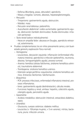Dolor abdominal                                                          347


      - Defensa (Blumberg, psoas, obturador): apendicitis.
      - Masas y megalias: tumores, abscesos, hepatoesplenomegalia.
    – Percusión:
      - Timpanismo: gastroenteritis aguda, obstrucción.
      - Matidez: masa.
      - Percusión renal dolorosa: pielonefritis.
      - Auscultación abdominal: ruidos aumentados: gastroenteritis agu-
        da, obstrucción (también disminuidos). Ruidos disminuidos: irrita-
        ción peritoneal.
    – Tacto rectal (valorar individualmente):
      - Heces en ampolla/ dolor: abscesos en Douglas, apendicitis retroce-
        cal, estreñimiento.
•   Pruebas complementarias (no en niños previamente sanos y con buen
    estado general y exploración física normal):
    – Hemograma:
      - Leucocitosis, desviación izquierda: inflamación (enfermedad infla-
        matoria intestinal, apendicitis) o infección (pielonefritis, neumonía,
        absceso, faringoamigdalitis aguda), proceso tumoral.
      - Anemia: hemólisis (células falciformes, síndrome hemolítico urémi-
        co), traumatismo abdominal.
      - Trombopenia: síndrome hemolítico urámico.
      - Extensión sangre periférica: esquistocitos: síndrome hemolítico uré-
        mico. Eritrocitos falciformes: falciformación.
    – Bioquímica:
      - PCR: procesos infecciosos, enfermedad inflamatoria intestinal, pro-
        cesos inflamatorios.
      - Iones: gastroenteritis aguda (deshidratación), cálculos renales.
      - Funciones hepática y renal, amilasa: hepatitis, colecistitis aguda,
        colangitis aguda, pancreatitis aguda.
    – Gasometría:
      - Acidosis metabólica: obstrucción intestinal, cetoacidosis diabética,
        sepsis.
    – Urianálisis:
      - Glucosuria, cuerpos cetónicos: diabetes mellitus.
      - Leucocitos (> 10/campo mujeres; > 5 en varones), nitritos, bacte-
        riuria, piuria: infección urinaria.
 
