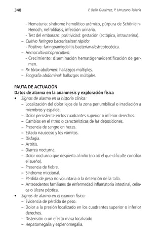 348                                            P. Bello Gutiérrez, P. Urruzuno Tellería


          - Hematuria: síndrome hemolítico urémico, púrpura de Schönlein-
            Henoch, nefrolitiasis, infección urinaria.
          - Test del embarazo: positividad: gestación (ectópica, intrauterina).
      –   Cultivo faríngeo bacterias/test rápido:
          - Positivo: faringoamigdalitis bacteriana/estreptocócica.
      –   Hemocultivo/coprocultivo:
          - Crecimiento: diseminación hematógena/identificación de ger-
            men.
      –   Rx tórax-abdomen: hallazgos múltiples.
      –   Ecografía abdominal: hallazgos múltiples.

PAUTA DE ACTUACIÓN
Datos de alarma en la anamnesis y exploración física
• Signos de alarma en la historia clínica:
   – Localización del dolor lejos de la zona periumbilical o irradiación a
     miembros y espalda.
   – Dolor persistente en los cuadrantes superior o inferior derechos.
   – Cambios en el ritmo o características de las deposiciones.
   – Presencia de sangre en heces.
   – Estado nauseoso y los vómitos.
   – Disfagia.
   – Artritis.
   – Diarrea nocturna.
   – Dolor nocturno que despierta al niño (no así el que dificulte conciliar
     el sueño).
   – Presencia de fiebre.
   – Síndrome miccional.
   – Pérdida de peso no voluntaria o la detención de la talla.
   – Antecedentes familiares de enfermedad inflamatoria intestinal, celía-
     ca o úlcera péptica.
• Signos de alarma en el examen físico:
   – Evidencia de pérdida de peso.
   – Dolor a la presión localizado en los cuadrantes superior o inferior
     derechos.
   – Distensión o un efecto masa localizado.
   – Hepatomegalia y esplenomegalia.
 