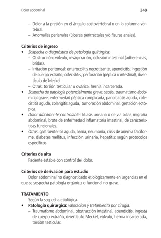 Dolor abdominal                                                              349


    – Dolor a la presión en el ángulo costovertebral o en la columna ver-
      tebral.
    – Anomalías perianales (úlceras perirrectales y/o fisuras anales).

Criterios de ingreso
• Sospecha o diagnóstico de patología quirúrgica:
    – Obstrucción: vólvulo, invaginación, oclusión intestinal (adherencias,
       bridas).
    – Irritación peritoneal: enterocolitis necrotizante, apendicitis, ingestión
       de cuerpo extraño, colecistitis, perforación (péptica o intestinal), diver-
       tículo de Meckel.
    – Otras: torsión testicular u ovárica, hernia incarcerada.
• Sospecha de patología potencialmente grave: sepsis, traumatismo abdo-
    minal grave, enfermedad péptica complicada, pancreatitis aguda, cole-
    cistitis aguda, colangitis aguda, tumoración abdominal, gestación ectó-
    pica.
• Dolor difícilmente controlable: litiasis urinaria o de vía biliar, migraña
    abdominal, brote de enfermedad inflamatoria intestinal, de caracterís-
    ticas funcionales.
• Otros: gastroenteritis aguda, asma, neumonía, crisis de anemia falcifor-
    me, diabetes mellitus, infección urinaria, hepatitis: según protocolos
    específicos.

Criterios de alta
    Paciente estable con control del dolor.

Criterios de derivación para estudio
    Dolor abdominal no diagnosticado etiológicamente en urgencias en el
que se sospecha patología orgánica o funcional no grave.

TRATAMIENTO
   Según la sospecha etiológica.
• Patología quirúrgica: valoración y tratamiento por cirugía.
   – Traumatismo abdominal, obstrucción intestinal, apendicitis, ingesta
     de cuerpo extraño, divertículo Meckel, vólvulo, hernia incarcerada,
     torsión testicular.
 