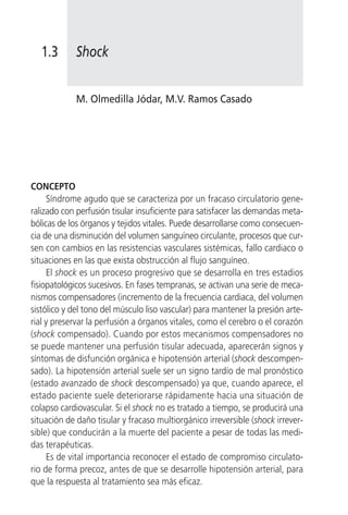 1.3      Shock


            M. Olmedilla Jódar, M.V. Ramos Casado




CONCEPTO
     Síndrome agudo que se caracteriza por un fracaso circulatorio gene-
ralizado con perfusión tisular insuficiente para satisfacer las demandas meta-
bólicas de los órganos y tejidos vitales. Puede desarrollarse como consecuen-
cia de una disminución del volumen sanguíneo circulante, procesos que cur-
sen con cambios en las resistencias vasculares sistémicas, fallo cardiaco o
situaciones en las que exista obstrucción al flujo sanguíneo.
     El shock es un proceso progresivo que se desarrolla en tres estadios
fisiopatológicos sucesivos. En fases tempranas, se activan una serie de meca-
nismos compensadores (incremento de la frecuencia cardiaca, del volumen
sistólico y del tono del músculo liso vascular) para mantener la presión arte-
rial y preservar la perfusión a órganos vitales, como el cerebro o el corazón
(shock compensado). Cuando por estos mecanismos compensadores no
se puede mantener una perfusión tisular adecuada, aparecerán signos y
síntomas de disfunción orgánica e hipotensión arterial (shock descompen-
sado). La hipotensión arterial suele ser un signo tardío de mal pronóstico
(estado avanzado de shock descompensado) ya que, cuando aparece, el
estado paciente suele deteriorarse rápidamente hacia una situación de
colapso cardiovascular. Si el shock no es tratado a tiempo, se producirá una
situación de daño tisular y fracaso multiorgánico irreversible (shock irrever-
sible) que conducirán a la muerte del paciente a pesar de todas las medi-
das terapéuticas.
     Es de vital importancia reconocer el estado de compromiso circulato-
rio de forma precoz, antes de que se desarrolle hipotensión arterial, para
que la respuesta al tratamiento sea más eficaz.
 