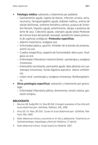 Dolor abdominal                                                              351


•    Patología médica: valoración y tratamiento por pediatría.
     – Gastroenteritis aguda, ingesta de tóxicos, infección urinaria, asma,
       neumonía, faringoamigdalitis aguda, diabetes mellitus, anemia de
       células falciformes, síndrome hemolítico urémico, púrpura de Schön-
       lein-Henoch, hepatitis aguda, estreñimiento, alergia a proteínas de
       leche de vaca. Colecistitis aguda, colangitis aguda (véase Protocolo
       de ictericia fuera del período neonatal), epididimitis (véase protoco-
       lo de urgencias urológicas). Protocolos específicos.
     – Adenitis mesentérica: analgesia oral.
     – Enfermedad péptica, gastritis: Inhibidor de la bomba de protones,
       antiH2 vía oral.
     – Cuadros inespecíficos, sospecha de funcionalidad: dieta suave. Anal-
       gesia vía oral.
     – Enfermedad inflamatoria intestinal (brote): sueroterapia y analgesia
       intravenosa.
     – Enterocolitis necrotizante, pancreatitis aguda: dieta absoluta con sue-
       roterapia intravenosa. Sonda digestiva aspirativa. Valorar antibióti-
       cos.
     – Litiasis renal: sueroterapia y analgesia intravenosa. Butilescopolami-
       na.
•    Otras patologías específicas: valoración y tratamiento por gineco-
     logía.
     – Enfermedad inflamatoria pélvica, dismenorrea, torsión ovárica, ges-
       tación ectópica.

BIBLIOGRAFÍA
1.   Neuman MI, Ruddy RM. En: Rose BD (Ed). Emergent evaluation of the child with
     acute abdominal pain. UpToDate, Waltham, MA, 2009.
2.   Ferry GD. En: Rose, BD (Ed). Causes of acute abdominal pain. UpToDate, Wal-
     tham, MA, 2009.
3.   Dolor abdominal crónico y recurrente en el niño y adolescente. Tratamiento en
     Gastroenterología, Hepatología y Nutrición Pediátrica. 2ª edición.
4.   Dolor abdominal crónico. Grupo Gastro-Sur (Madrid). 2007.
 