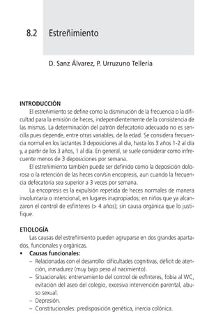 8.2       Estreñimiento


             D. Sanz Álvarez, P. Urruzuno Tellería




INTRODUCCIÓN
      El estreñimiento se define como la disminución de la frecuencia o la difi-
cultad para la emisión de heces, independientemente de la consistencia de
las mismas. La determinación del patrón defecatorio adecuado no es sen-
cilla pues depende, entre otras variables, de la edad. Se considera frecuen-
cia normal en los lactantes 3 deposiciones al día, hasta los 3 años 1-2 al día
y, a partir de los 3 años, 1 al día. En general, se suele considerar como infre-
cuente menos de 3 deposiciones por semana.
      El estreñimiento también puede ser definido como la deposición dolo-
rosa o la retención de las heces con/sin encopresis, aun cuando la frecuen-
cia defecatoria sea superior a 3 veces por semana.
      La encopresis es la expulsión repetida de heces normales de manera
involuntaria o intencional, en lugares inapropiados; en niños que ya alcan-
zaron el control de esfínteres (> 4 años); sin causa orgánica que lo justi-
fique.

ETIOLOGÍA
    Las causas del estreñimiento pueden agruparse en dos grandes aparta-
dos, funcionales y orgánicas.
• Causas funcionales:
    – Relacionadas con el desarrollo: dificultades cognitivas, déficit de aten-
       ción, inmadurez (muy bajo peso al nacimiento).
    – Situacionales: entrenamiento del control de esfínteres, fobia al WC,
       evitación del aseo del colegio, excesiva intervención parental, abu-
       so sexual.
    – Depresión.
    – Constitucionales: predisposición genética, inercia colónica.
 