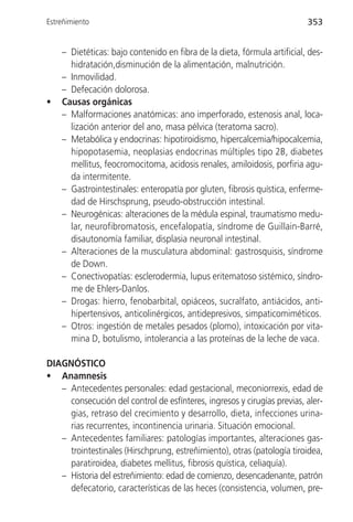 Estreñimiento                                                             353


    – Dietéticas: bajo contenido en fibra de la dieta, fórmula artificial, des-
      hidratación,disminución de la alimentación, malnutrición.
    – Inmovilidad.
    – Defecación dolorosa.
•   Causas orgánicas
    – Malformaciones anatómicas: ano imperforado, estenosis anal, loca-
      lización anterior del ano, masa pélvica (teratoma sacro).
    – Metabólica y endocrinas: hipotiroidismo, hipercalcemia/hipocalcemia,
      hipopotasemia, neoplasias endocrinas múltiples tipo 2B, diabetes
      mellitus, feocromocitoma, acidosis renales, amiloidosis, porfiria agu-
      da intermitente.
    – Gastrointestinales: enteropatía por gluten, fibrosis quística, enferme-
      dad de Hirschsprung, pseudo-obstrucción intestinal.
    – Neurogénicas: alteraciones de la médula espinal, traumatismo medu-
      lar, neurofibromatosis, encefalopatía, síndrome de Guillain-Barré,
      disautonomía familiar, displasia neuronal intestinal.
    – Alteraciones de la musculatura abdominal: gastrosquisis, síndrome
      de Down.
    – Conectivopatías: esclerodermia, lupus eritematoso sistémico, síndro-
      me de Ehlers-Danlos.
    – Drogas: hierro, fenobarbital, opiáceos, sucralfato, antiácidos, anti-
      hipertensivos, anticolinérgicos, antidepresivos, simpaticomiméticos.
    – Otros: ingestión de metales pesados (plomo), intoxicación por vita-
      mina D, botulismo, intolerancia a las proteínas de la leche de vaca.

DIAGNÓSTICO
• Anamnesis
   – Antecedentes personales: edad gestacional, meconiorrexis, edad de
     consecución del control de esfínteres, ingresos y cirugías previas, aler-
     gias, retraso del crecimiento y desarrollo, dieta, infecciones urina-
     rias recurrentes, incontinencia urinaria. Situación emocional.
   – Antecedentes familiares: patologías importantes, alteraciones gas-
     trointestinales (Hirschprung, estreñimiento), otras (patología tiroidea,
     paratiroidea, diabetes mellitus, fibrosis quística, celiaquía).
   – Historia del estreñimiento: edad de comienzo, desencadenante, patrón
     defecatorio, características de las heces (consistencia, volumen, pre-
 