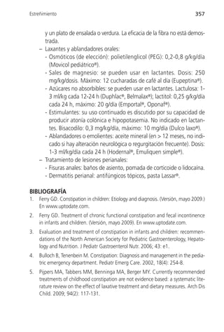 Estreñimiento                                                                    357


       y un plato de ensalada o verdura. La eficacia de la fibra no está demos-
       trada.
     – Laxantes y ablandadores orales:
       - Osmóticos (de elección): polietilenglicol (PEG): 0,2-0,8 g/kg/día
         (Movicol pediátrico®).
       - Sales de magnesio: se pueden usar en lactantes. Dosis: 250
         mg/kg/dosis. Máximo: 12 cucharadas de café al día (Eupeptina®).
       - Azúcares no absorbibles: se pueden usar en lactantes. Lactulosa: 1-
         3 ml/kg cada 12-24 h (Duphlac®, Belmalax®); lactitol: 0,25 g/kg/día
         cada 24 h, máximo: 20 g/día (Emportal®, Oponaf®).
       - Estimulantes: su uso continuado es discutido por su capacidad de
         producir atonía colónica e hipopotasemia. No indicado en lactan-
         tes. Bisacodilo: 0,3 mg/kg/día, máximo: 10 mg/día (Dulco laxo®).
       - Ablandadores o emolientes: aceite mineral (en > 12 meses, no indi-
         cado si hay alteración neurológica o regurgitación frecuente). Dosis:
         1-3 ml/kg/día cada 24 h (Hodernal®, Emuliquen simple®).
     – Tratamiento de lesiones perianales:
       - Fisuras anales: baños de asiento, pomada de corticoide o lidocaína.
       - Dermatitis perianal: antifúngicos tópicos, pasta Lassar®.

BIBLIOGRAFÍA
1.   Ferry GD. Constipation in children: Etiology and diagnosis. (Versión, mayo 2009.)
     En www.uptodate.com.
2.   Ferry GD. Treatment of chronic functional constipation and fecal incontinence
     in infants and children. (Versión, mayo 2009). En www.uptodate.com.
3.   Evaluation and treatment of constipation in infants and children: recommen-
     dations of the North American Society for Pediatric Gastroenterology, Hepato-
     logy and Nutrition. J Pediatr Gastroenterol Nutr. 2006; 43: e1.
4.   Bulloch B, Tenenbein M. Constipation: Diagnosis and management in the pedia-
     tric emergency department. Pediatr Emerg Care. 2002, 18(4): 254-8.
5.   Pijpers MA, Tabbers MM, Benninga MA, Berger MY. Currently recommended
     treatments of childhood constipation are not evidence based: a systematic lite-
     rature review on the effect of laxative treatment and dietary measures. Arch Dis
     Child. 2009; 94(2): 117-131.
 
