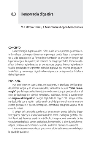 8.3       Hemorragia digestiva


             M.I. Utrera Torres, J. Manzanares López-Manzanares




CONCEPTO
     La hemorragia digesiva en los niños suele ser un proceso generalmen-
te banal que cede espontáneamente pero que puede llegar a comprome-
ter la vida del paciente. La forma de presentación va a variar en función del
lugar de origen, la rapidez y el volumen de sangre perdidos. Podemos cla-
sificar la hemorragia digestiva en dos grandes grupos: hemorragia digesti-
va alta, producida en segmentos del tubo digestivo por encima del ligamen-
to de Treizt y hemorragia digestiva baja si procede de segmentos distales a
dicho ligamento.

ETIOLOGÍA
      Hay que tener en cuenta que, en ocasiones, el producto emitido pue-
de parecer sangre y no serlo en realidad, tratándose de una “falsa hemo-
rragia” (por la ingesta de alimentos o medicamentos que pueden alterar el
color de las heces o el vómito: remolacha, espinacas, hierro) o puede tener
un origen extradigestivo (sangre deglutida de origen ORL, sangre mater-
na deglutida por el recién nacido en el canal del parto o al mamar cuando
existen grietas en el pecho, hemoptisis, hematuria, sangrado vaginal en el
caso de niñas).
      El origen del sangrado puede estar en cualquier punto del tubo diges-
tivo y puede deberse a lesiones erosivas de la pared (esofagitis, gastritis, coli-
tis infecciosa), lesiones isquémicas (vólvulo, invaginación), anomalía de los
vasos (angiodisplasia, varices esofágicas, hemorroides) o bien diátesis hemo-
rrágica (púrpura de Schönlein-Henoch, síndrome hemolítico-urémico).
      Las causas son muy variadas y están condicionadas en gran medida por
la edad del paciente.
 