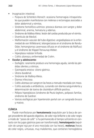 360                              M.I. Utrera Torres, J. Manzanares López-Manzanares


•     Invaginación intestinal.
      – Púrpura de Schönlein-Henoch: ocasiona hemorragias intraparieta-
         les que pueden manifestarse con melenas o rectorragias asociadas a
         dolor abdominal y vómitos.
      – Síndrome hemolítico-urémico: provoca diarreas con sangre y dolor
         abdominal, anemia, hematuria y edemas.
      – Síndrome de Mallory-Weiss: lesión del cardias producida por el vómito.
      – Divertículo de Meckel.
      – Malformación vascular del tubo digestivo: angiodisplasia en la enfer-
         medad de von Willebrand, telangiectasias en el síndrome de Rendu-
         Osler, hemangiomas cavernosos difusos en el síndrome de Maffucci
         y el síndrome de Klippel-Trenaunay-Weber.
      – Hiperplasia nodular linfoide.
      – Colitis ulcerosa y enfermedad de Crohn.
•     Escolar y adolescente:
      – Esofagitis: raramente produce una hemorragia aguda, siendo las pér-
         didas silentes y crónicas.
      – Gastropatía erosiva -úlcera gástrica.
      – Úlcera duodenal.
      – Síndrome de Mallory-Weiss.
      – Diarrea infecciosa.
      – Colitis ulcerosa con sangre en las heces a menudo mezclada con moco.
      – Colitis asociada a antibióticos, cursando con diarrea sanguinolenta y
         determinación de toxina de clostridium difficile positiva.
      – Pólipos hiperplásicos (síndrome de Peutz-Jeghers, poliposis familiar,
         síndrome de Gardner.
      – Varices esofágicas por hipertensión portal con un sangrado brusco
         y masivo.

CLÍNICA
    Puede manifestarse por hematemesis (expulsión por la boca de san-
gre procedente del aparato digestivo, de color rojo brillante o de color negro
a modo de “posos de café” si ha permanecido el tiempo suficiente en con-
tacto con los jugos gástricos para ser transformada), hematoquecia (expul-
sión de sangre roja por el ano mezclada con las heces), melenas (heces
de color negro, untuosas, muy malolientes, que contienen hemoglobina
 