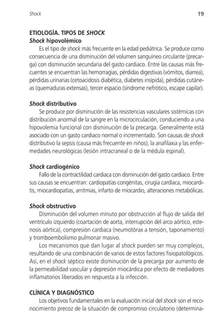 Shock                                                                         19


ETIOLOGÍA. TIPOS DE SHOCK
Shock hipovolémico
     Es el tipo de shock más frecuente en la edad pediátrica. Se produce como
consecuencia de una disminución del volumen sanguíneo circulante (precar-
ga) con disminución secundaria del gasto cardiaco. Entre las causas más fre-
cuentes se encuentran las hemorragias, pérdidas digestivas (vómitos, diarrea),
pérdidas urinarias (cetoacidosis diabética, diabetes insípida), pérdidas cutáne-
as (quemaduras extensas), tercer espacio (síndrome nefrótico, escape capilar).

Shock distributivo
     Se produce por disminución de las resistencias vasculares sistémicas con
distribución anormal de la sangre en la microcirculación, conduciendo a una
hipovolemia funcional con disminución de la precarga. Generalmente está
asociado con un gasto cardiaco normal o incrementado. Son causas de shock
distributivo la sepsis (causa más frecuente en niños), la anafilaxia y las enfer-
medades neurológicas (lesión intracraneal o de la médula espinal).

Shock cardiogénico
     Fallo de la contractilidad cardiaca con disminución del gasto cardiaco. Entre
sus causas se encuentran: cardiopatías congénitas, cirugía cardíaca, miocardi-
tis, miocardiopatías, arritmias, infarto de miocardio, alteraciones metabólicas.

Shock obstructivo
     Disminución del volumen minuto por obstrucción al flujo de salida del
ventrículo izquierdo (coartación de aorta, interrupción del arco aórtico, este-
nosis aórtica), compresión cardiaca (neumotórax a tensión, taponamiento)
y tromboembolismo pulmonar masivo.
     Los mecanismos que dan lugar al shock pueden ser muy complejos,
resultando de una combinación de varios de estos factores fisiopatológicos.
Así, en el shock séptico existe disminución de la precarga por aumento de
la permeabilidad vascular y depresión miocárdica por efecto de mediadores
inflamatorios liberados en respuesta a la infección.

CLÍNICA Y DIAGNÓSTICO
    Los objetivos fundamentales en la evaluación inicial del shock son el reco-
nocimiento precoz de la situación de compromiso circulatorio (determina-
 