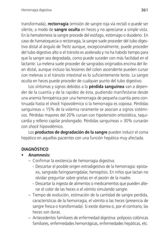Hemorragia digestiva                                                     361


transformada), rectorragia (emisión de sangre roja vía rectal) o puede ser
silente, a modo de sangre oculta en heces y no apreciarse a simple vista.
En la hematemesis la sangre procede del esófago, estómago o duodeno. En
caso de hamatoquecia o rectorragia, la sangre suele proceder del tubo diges-
tivo distal al ángulo de Treitz aunque, excepcionalmente, puede proceder
del tubo digestivo alto si el tránsito es acelerado y no ha habido tiempo para
que la sangre sea degradada, como puede suceder con más facilidad en el
lactante. La melena suele proceder de sangrados originados encima del íle-
on distal, aunque incluso las lesiones del colon ascendente pueden cursar
con melenas si el tránsito intestinal es lo suficientemente lento. La sangre
oculta en heces puede proceder de cualquier punto del tubo digestivo.
     Los síntomas y signos debidos a la pérdida sanguínea van a depen-
der de la cuantía y de la rapidez de ésta, pudiendo manifestarse desde
una anemia ferropénica por una hemorragia de pequeña cuantía pero con-
tinuada hasta el shock hipovolémico si la hemorragia es copiosa. Pérdidas
sanguíneas < 15% de la volemia raramente se asocian a signos sistémi-
cos. Pérdidas mayores del 20% cursan con hipotensión ortostática, taqui-
cardia y relleno capilar prolongado. Pérdidas sanguíneas > 30% cursarán
con shock hipovolémico.
     Los productos de degradación de la sangre pueden inducir el coma
hepático en aquellos pacientes con una función hepática muy afectada.

DIAGNÓSTICO
• Anamnesis:
   – Confirmar la existencia de hemorragia digestiva:
     - Descartar el posible origen extradigestivo de la hemorragia: epista-
       xis, sangrado faringoamigdalar, hemoptisis. En niños que lactan no
       olvidar preguntar sobre grietas en el pezón de la madre.
     - Descartar la ingesta de alimentos o medicamentos que pueden alte-
       rar el color de las heces o el vómito simulando sangre.
   – Tiempo de evolución, estimación de la cantidad de sangre perdida,
     características de la hemorragia, el vómito o las heces (presencia de
     sangre fresca o transformada). Si existe diarrea o, por el contrario, las
     heces son duras.
   – Antecedentes familiares de enfermedad digestiva: poliposis colónicas
     familiares, enfermedades hemorrágicas, enfermedades hepáticas, etc.
 