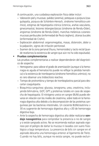 Hemorragia digestiva                                                    363


    A continuación, una cuidadosa exploración física debe incluir:
    – Valoración piel y mucosas: palidez (anemia), petequias o púrpura (coa-
      gulopatía, púrpura de Schönlein-Henoch, síndrome hemolítico-uré-
      mico), estigmas de hepatopatía crónica (ictericia, arañas vasculares,
      ginecomastia), lesiones telangiectásicas (síndrome de Rendu-Osler),
      angiomas (síndrome de Rendu-Osler), manchas melánicas cutaneo-
      mucosas peribucales (enfermedad de Peutz-Jeghers), úlceras bucales
      (enfermedad de Crohn).
    – Exploración abdominal: organomegalias, masas, distensión, dolor a
      la palpación, signos de irritación peritoneal.
    – Examen de la zona perianal (fisura, hemorroides) y tacto rectal (pue-
      de revelarnos la existencia de sangre que aún no ha sido expulsada).
•   Pruebas complementarias
    Las pruebas complementarias a realizar dependenderán del diagnósti-
    co de sospecha:
    – Hemograma: para valorar el grado de anemización (aunque si la hemo-
      rragia es aguda el hematocrito puede no reflejar la pérdida hemáti-
      ca) o la existencia de trombopenia (síndrome hemolítico urémico); no
      es raro observar una trobocitosis reactiva.
    – Tiempo de protrombina y tiempo de tromboplastina parcial para des-
      cartar coagulopatía.
    – Bioquímica sanguínea: glucosa, ionograma, urea, creatinina, inclu-
      yendo bilirrubina, GOT, GPT y proteínas totales en caso de sospe-
      cha de hepatopatía. El nitrógeno ureico en sangre (BUN) puede ele-
      varse en relación con los niveles de creatinina, sobre todo en la hemo-
      rragia digestiva alta debido a la descomposición de las proteínas san-
      guíneas por las bacterias intestinales. Un cociente BUN/creatinina >
      30 es sugerente de hemorragia digestiva alta y <30 de hemorragia
      digestiva baja.
    – Ante la sospecha de hemorragia digestiva alta debe realizarse son-
      daje nasogástrico para comprobar la presencia o no de sangre
      y si existe sangrado activo. No se recomienda realizar aspirado vigo-
      roso por el peligro de dañar la mucosa ni lavados con suero fisio-
      lógico a baja temperatura. La presencia de bilis sin sangre en el
      aspirado descarta una hemorragia anterior al ligamento de Treitz.
      Cuando no hay bilis, aunque no exista sangre, no puede excluir-
 