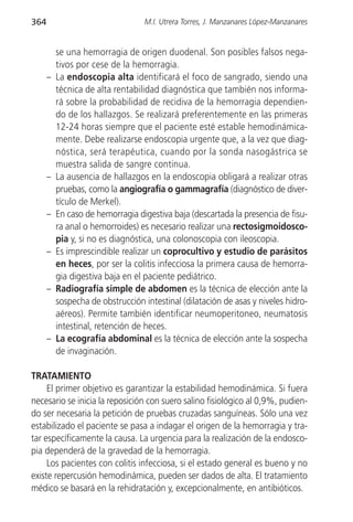 364                                M.I. Utrera Torres, J. Manzanares López-Manzanares


          se una hemorragia de origen duodenal. Son posibles falsos nega-
          tivos por cese de la hemorragia.
      –   La endoscopia alta identificará el foco de sangrado, siendo una
          técnica de alta rentabilidad diagnóstica que también nos informa-
          rá sobre la probabilidad de recidiva de la hemorragia dependien-
          do de los hallazgos. Se realizará preferentemente en las primeras
          12-24 horas siempre que el paciente esté estable hemodinámica-
          mente. Debe realizarse endoscopia urgente que, a la vez que diag-
          nóstica, será terapéutica, cuando por la sonda nasogástrica se
          muestra salida de sangre continua.
      –   La ausencia de hallazgos en la endoscopia obligará a realizar otras
          pruebas, como la angiografía o gammagrafía (diagnóstico de diver-
          tículo de Merkel).
      –   En caso de hemorragia digestiva baja (descartada la presencia de fisu-
          ra anal o hemorroides) es necesario realizar una rectosigmoidosco-
          pia y, si no es diagnóstica, una colonoscopia con ileoscopia.
      –   Es imprescindible realizar un coprocultivo y estudio de parásitos
          en heces, por ser la colitis infecciosa la primera causa de hemorra-
          gia digestiva baja en el paciente pediátrico.
      –   Radiografía simple de abdomen es la técnica de elección ante la
          sospecha de obstrucción intestinal (dilatación de asas y niveles hidro-
          aéreos). Permite también identificar neumoperitoneo, neumatosis
          intestinal, retención de heces.
      –   La ecografía abdominal es la técnica de elección ante la sospecha
          de invaginación.

TRATAMIENTO
     El primer objetivo es garantizar la estabilidad hemodinámica. Si fuera
necesario se inicia la reposición con suero salino fisiológico al 0,9%, pudien-
do ser necesaria la petición de pruebas cruzadas sanguíneas. Sólo una vez
estabilizado el paciente se pasa a indagar el origen de la hemorragia y tra-
tar específicamente la causa. La urgencia para la realización de la endosco-
pia dependerá de la gravedad de la hemorragia.
     Los pacientes con colitis infecciosa, si el estado general es bueno y no
existe repercusión hemodinámica, pueden ser dados de alta. El tratamiento
médico se basará en la rehidratación y, excepcionalmente, en antibióticos.
 