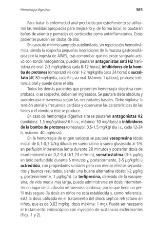 Hemorragia digestiva                                                    365


     Para tratar la enfermedad anal producida por estreñimiento se utiliza-
rán las medidas apropiadas para mejorarlo y, de forma local, se pautarán
baños de asiento y pomadas de corticoides como antiinflamatorios. Estos
pacientes pueden ser dados de alta.
     En casos de mínimo sangrado autolimitado, sin repercusión hemodiná-
mica, siendo la sospecha pequeñas laceraciones de la mucosa gastroesofá-
gica por la ingesta de AINES, tras comprobar que no existe sangrado acti-
vo con sonda nasogástrica, pueden pautarse antagonistas anti H2 (rani-
tidina vía oral: 2-3 mg/kg/dosis cada 8-12 horas), inhibidores de la bom-
ba de protones (omeprazol vía oral: 1-2 mg/kg/día cada 24 horas) o sucral-
fato (40-80 mg/kg/día, cada 6 h, vía oral. Máximo: 1 g/dosis), probarse tole-
rancia oral y puede darse el alta.
     Todos los demás pacientes que presenten hemorragia digestiva com-
probada, o se sospeche, deben ser ingresados. Se pautará dieta absoluta y
sueroterapia intravenosa según las necesidades basales. Debe vigilarse la
tensión aterial y frecuencia cardiaca y observarse las características de las
heces o el vómito si éste se produce.
     En caso de hemorragia digestiva alta se pautarán antagonistas H2
(ranitidina: 1,5 mg/kg/dosis/ 6 h i.v.; máximo: 50 mg/dosis) o inhibidores
de la bomba de protones (omeprazol: 0,5-1,5 mg/kg/ día i.v., cada 12-24
h; máximo: 40 mg/dosis).
     En la hemorragia de origen varicoso se pautará vasopresina (dosis
inicial de 0,1-0,3 U/kg diluida en suero salino o suero glusosado al 5%
en perfusión intravenosa lenta durante 20 minutos y posterior dosis de
mantenimiento de 0,2-0,4 U/1,73 m2/min), somatostatina (3-5 µg/kg
en bolo perfundido durante 5 minutos y, posteriormente, 3-5 µg/kg/h) u
octreótido, con propiedades similares pero con menos efectos secunda-
rios y buenos resultados, siendo una buena alternativa (dosis:1-2 µg/kg
y, posteriormente, 1 µg/kg/h). La terlipresina, derivado de la vasopre-
sina, de vida media más larga, puede administrarse en dosis intermiten-
tes en lugar de la infusión intravenosa continua, por lo que tiene un per-
fil más seguro (la dosis en niños no está establecida y, como referencia,
está la dosis utilizada en el tratamiento del shock séptico refractario en
niños, que es de 0,02 mg/kg, dosis máxima: 1 mg). Puede ser necesario
el tratamiento endoscópico con inyección de sustancias esclerosantes
(Figs. 1 y 2).
 