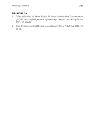 Hemorragia digestiva                                                               367


BIBLIOGRAFÍA
1.   Calabuig Sánchez M, Ramos Espada JM. Guías Prácticas sobre Gastroenterolo-
     gía (VIII). Hemorragia digestiva alta y hemorragia digestiva baja. An Esp Pediatr.
     2002; 57: 466-79.
2.   Boyle JT. Gastrointestinal bleeding in infants and children. Pediatr Rev. 2008; 29:
     39-52.
 