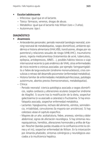 Hepatitis. Fallo hepático agudo                                         369


•   Escolar/adolescente
    – Infecciosa: igual que en el lactante.
    – Tóxica: fármacos, venenos, drogas de abuso.
    – Metabólica: igual que el lactante más Wilson (raro < 3 años).
    – Autoinmune: tipo I.

DIAGNÓSTICO
• Anamnesis
   – Antecedentes personales: periodo neonatal (serología neonatal, scre-
     ning neonatal de metabolopatías, rasgos dismórficos), ambiente epi-
     démico e historia alimentaria (VHA,VEB), transfusiones, drogas por vía
     parenteral y relaciones sexuales de riesgo (VHB,VHC), traumatismo
     previo, ingesta medicamentosa (tratamientos de acné, tuberculosis,
     epilepsia, antidepresivos, AINES…), posibles hábitos tóxicos o viaje
     internacional reciente (a país endémico de VHA), otras enfermedades
     de inicio reciente o crónicas asociadas: por ejemplo: faringoamigdali-
     tis o fiebre de larga evolución (síndrome mononucleósico), crisis con-
     vulsivas o retraso del desarrollo psicomotor (enfermedad metabólica).
   – Historia familiar de enfermedades metabólicas/infecciosas, patología
     autoinmune, abortos previos (hemocromatosis, metabolopatías).
   – Clínica:
     - Periodo neonatal: ictericia patológica asociada a rasgos dismórfi-
       cos, soplos cardiacos y alteraciones oculares (sospechar síndrome
       de Alagille). Si ocurre tras la modificación de la dieta, sospechar
       galactosemia (si va asociado a cataratas) o fructosemia. Si hay ence-
       falopatía asociada, sospechar enfermedad metabólica.
     - Lactantes: hipoglucemia, rechazo del alimento, vómitos, somnolen-
       cia, irritabilidad, convulsiones (la mayoría son anictéricos). Si hay
       colestasis véase el capítulo específico.
     - Mayores de un año: acolia/coluria, fiebre, anorexia, vómitos y dolor
       abdominal, signos de afectación neurológica. Si hay síntomas neu-
       ropsiquiatricos, hemólisis, alteraciones hormonales y anillos de Kay-
       ser- Fleischer (bandas pardas situadas en la confluencia entre la cór-
       nea y el iris), sospechar enfermedad de Wilson. En la intoxicación
       por Amanita phaloides, síntomas colinérgicos y neurológicos aso-
       ciados a la insuficiencia hepática.
 