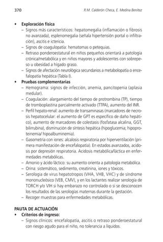370                                        R.M. Calderón Checa, E. Medina Benítez


•     Exploración física
      – Signos más característicos: hepatomegalia (inflamación o fibrosis
        no avanzada), esplenomegalia (señala hipertensión portal o infiltra-
        ción), ascitis e ictericia.
      – Signos de coagulopatía: hematomas o petequias.
      – Retraso ponderoestatural en niños pequeños orientará a patología
        crónica/metabólica y en niños mayores y adolescentes con sobrepe-
        so u obesidad a hígado graso.
      – Signos de afectación neurológica secundarios a metabolopatía o ence-
        falopatía hepática (Tabla I).
•     Pruebas complementarias
      – Hemograma: signos de infección, anemia, pancitopenia (aplasia
        medular).
      – Coagulación: alargamiento del tiempo de protrombina (TP), tiempo
        de tromboplastina parcialmente activado (TTPA), aumento del INR.
      – Perfil hepato-renal: aumento de transaminasas (marcadores de necro-
        sis hepatocelular: el aumento de GPT es específico de daño hepáti-
        co), aumento de marcadores de colestasis (fosfatasa alcalina, GGT,
        bilirrubina), disminución de síntesis hepática (hipoglucemia; hipopro-
        teinemia/ hipoalbuminemia).
      – Gasometría con iones: alcalosis respiratoria por hiperventilación (pri-
        mera manifestación de encefalopatía). En estados avanzados, acido-
        sis por depresión respiratoria. Acidosis metabólica/láctica en enfer-
        medades metabólicas.
      – Amonio y ácido láctico: su aumento orienta a patología metabólica.
      – Orina: sistemático, sedimento, creatinina, iones y tóxicos.
      – Serologia de virus hepatotropos (VHA, VHB, VHC) y de síndrome
        mononucleósico (VEB, CMV), y en los lactantes realizar serología de
        TORCH y/o VIH si hay embarazo no controlado o si se desconocen
        los resultados de las serologías maternas durante la gestación.
      – Recoger muestras para enfermedades metabólicas.

PAUTA DE ACTUACIÓN
• Criterios de ingreso:
   – Signos clínicos: encefalopatía, ascitis o retraso ponderoestatural
     con riesgo agudo para el niño, no tolerancia a líquidos.
 