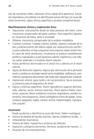 20                                           M. Olmedilla Jódar, M.V. Ramos Casado


ción de constantes vitales, valoración clínica rápida de la apariencia, funció-
nes respiratoria y circulatoria) y la identificación precoz del tipo y la causa del
shock (anamnesis, signos clínicos específicos y pruebas complementarias).

Manifestaciones clínicas y exploración física
• Taquicardia: está presente desde las fases precoces del shock, como
  mecanismo compensador del gasto cardiaco. Poco específico (aparece
  en situaciones de fiebre, dolor o ansiedad).
• Polipnea: mecanismo compensador de la acidosis metabólica.
• Cambios cutáneos: frialdad cutánea, palidez, aspecto moteado de la
  piel y enlentecimiento del relleno capilar por vasoconstricción periféri-
  ca para redistribuir el flujo sanguíneo hacia órganos vitales (shock frío).
  En casos de shock distributivo, inicialmente se produce vasodilatación
  periférica inapropiada y la piel aparecerá caliente, hiperémica y con relle-
  no capilar acelerado o inmediato (shock caliente).
• Pulsos periféricos disminuidos en el shock frío y saltones en el shock
  caliente.
• Signos de disfunción orgánica: oliguria (por disminución de la perfusión
  renal ) y cambios en el estado mental como irritabilidad, indiferencia, som-
  nolencia o progresiva desconexión del medio (por hipoperfusión cerebral).
• Hipotensión arterial: signo tardío y de mal pronóstico. No es necesaria
  su presencia para el diagnóstico de shock.
• Signos y síntomas específicos: Shock hipovolémico (aspecto deshidra-
  tado, edemas, ascitis, lesiones externas); Shock séptico (fiebre, exan-
  temas, púrpura); Shock anafiláctico (urticaria, angioedema, estridor ins-
  piratorio, broncoespasmo), Shock cardiogénico (ritmo de galope, tonos
  cardiacos apagados, soplos, cianosis central, hepatomegalia, ingurgita-
  ción yugular).

Anamnesis
   Puede ayudarnos a identificar la causa del shock. Deben investigarse:
• Historia de pérdida de líquidos (vómitos, diarrea, problemas renales…).
• Antecedentes traumáticos.
• Historia de fiebre, hipotermia o síntomas de infección.
• Exposición a alergenos (alimentos, fármacos, picaduras de insectos…).
• Situación de inmunocompromiso.
 