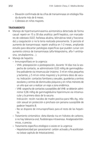 372                                         R.M. Calderón Checa, E. Medina Benítez


      – Elevación confirmada de las cifras de transaminasas sin etiología filia-
        da durante más de 6 meses.
      – Colestasis en niños mayores.

TRATAMIENTO
• Manejo de hipertransaminasemia asintomática detectada de forma
   casual: repetir en 15 a 30 días analítica: perfil hepático, con marcado-
   res de colestasis (GGT, fosfatasa alcalina, bilirrubinas total y fracciona-
   da) y coagulación si no la tenía realizada previamente. Si persiste el
   aumento de transaminasas: repetir analítica en 1-2 meses, ampliando
   estudio para descartar patologías específicas que pueden cursar con
   aumento crónico de transaminasas (alfa-fetoproteína, alfa-1-antitrip-
   sina, ceruloplasmina…).
• Manejo de hepatitis:
   – Inmunoprofilaxis en la urgencia:
      - VHA: preexposición o postexposición, durante 14 días tras la sos-
        pecha de contacto, se administrarán 0,02 ml/kg de gammaglobu-
        lina polivalente vía intramuscular (máximo: 3 ml en niños pequeños
        y lactantes, y 5 ml en niños mayores) y la primera dosis de vacu-
        na. Indicación: contactos familiares y sexuales, guarderías y centros
        escolares y centros de disminuidos psíquicos y en niños menores de
        un año que van a realizar un viaje a zona endémica.
      - VHB: sospecha de contactos susceptibles del VHB: se deberán admi-
        nistrar 0,06 ml/kg de gammaglobulina hiperinmune vía intramus-
        cular y la primera dosis de la vacuna.
        Indicación: recién nacidos de madre positiva para HBs-Ag, rela-
        ción sexual sin protección o pinchazo con persona susceptible de
        padecer hepatitis B.
      - No se dispone de inmunoprofilaxis para el resto de las hepati-
        tis.
   – Tratamiento sintomático: dieta blanda rica en hidratos de carbono;
      si no hay tolerancia oral, fluidoterapia intravenosa. Analgesia/antitér-
      micos, si precisa.
   – Tratamiento específico etiológico si existe en la urgencia:
      - Hepatotoxicidad por paracetamol: carbón activado y N-acetilcisteí-
        na (véase capítulo de Intoxicaciones).
 