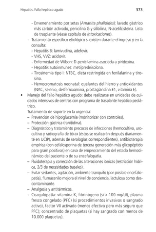 Hepatitis. Fallo hepático agudo                                            373


       - Envenenamiento por setas (Amanita phalloides): lavado gástrico
         más carbón activado, penicilina G y silibilina, N-acetilcisteína. Lista
         de trasplante (véase capítulo de Intoxicaciones).
    – Tratamiento específico etiológico si existen durante el ingreso y en la
       consulta:
       - Hepatitis B: lamivudina, adefovir.
       - VHS, VVZ: aciclovir.
       - Enfermedad de Wilson: D-penicilamina asociada a piridoxina.
       - Hepatitis autoinmunes: metilprednisolona.
       - Tirosinemia tipo I: NTBC, dieta restringida en fenilalanina y tiro-
         sina.
       - Hemocromatosis neonatal: quelantes del hierro y antioxidantes
         (NAC, selenio, desferroxamina, prostaglandina E1, vitamina E).
•   Manejo del fallo hepático agudo: debe realizarse en unidades de cui-
    dados intensivos de centros con programa de trasplante hepático pediá-
    trico.
    Tratamiento de soporte en la urgencia:
    – Prevención de hipoglucemia (monitorizar con controles).
    – Protección gástrica (ranitidina).
    – Diagnóstico y tratamiento precoces de infecciones (hemocultivo, uro-
       cultivo y radiografía de tórax (éstos se realizarán después diariamen-
       te en UCIP), además de serologías correspondientes), antibioterapia
       empírica (con cefalosporina de tercera generación más glicopéptido
       para gram positivos) en caso de empeoramiento del estado hemodi-
       námico del paciente o de su encefalopatía.
    – Fluidoterapia y corrección de las alteraciones iónicas (restricción hídri-
       ca, 2/3 de necesidades basales).
    – Evitar sedantes, agitación, ambiente tranquilo (por posible encefalo-
       patía), flumacenilo mejora el nivel de conciencia, lactulosa como des-
       contaminante.
    – Analgesia y antitérmicos.
    – Coagulopatía: vitamina K, fibrinógeno (si < 100 mg/dl), plasma
       fresco congelado (PFC) (si procedimientos invasivos o sangrado
       activo), factor VII activado (menos efectivo pero más seguro que
       PFC); concentrado de plaquetas (si hay sangrado con menos de
       10.000 plaquetas).
 