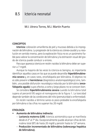 8.5       Ictericia neonatal


             M.I. Utrera Torres, M.J. Martín Puerto




CONCEPTOS
     Ictericia: coloración amarillenta de piel y mucosas debida a la impreg-
nación de bilirrubina. La progresión de la ictericia es cráneo-caudal y su reso-
lución en sentido inverso, pero la exploración física no es un parámetro fia-
ble para valorar la concentración de bilirrubina y la estimación visual del gra-
do de ictericia puede conducir a errores.
     Para que aparezca ictericia en recién nacidos la bilirrubina debe ser supe-
rior a 7 mg/dl.
     Aunque la mayoría de las veces la ictericia es benigna, es importante
identificar aquellos casos en los que se puede desarrollar hiperbilirrubine-
mia severa y, en casos raros, encefalopatía por bilirrubina. El objetivo no
es sólo prevenir el kernícterus (diagnóstico anatomopatológico) sino, tam-
bién, una posible disfunción neurológica inducida por la bilirrubina (ence-
falopatía aguda) cuyos efectos a corto y largo plazos no se conocen bien.
     Se considera hiperbilirrubinemia severa cuando la bilirrubina total
supera al percentil 95 según el nomograma de la figura 1. La toxicidad
depende también de las condiciones del niño (prematuridad o enfermedad).
     En recién nacidos a término sanos es poco probable la encefalopatía
por bilirrubina si las cifras no superan los 20 mg/dl.

ETIOLOGÍA
• Aumento de bilirrubina indirecta:
   – Lactancia materna (LM). Ictericia asintomática que se manifiesta
     desde el 2º al 7º día. Excepcionalmente puede alcanzar cifras de bili-
     rrubina total (BT) de hasta 20 mg/dl y persistir hasta la 12ª semana.
   – Producción incrementada de bilirrubina (sobrecarga hepática
     de bilirrubina).
 