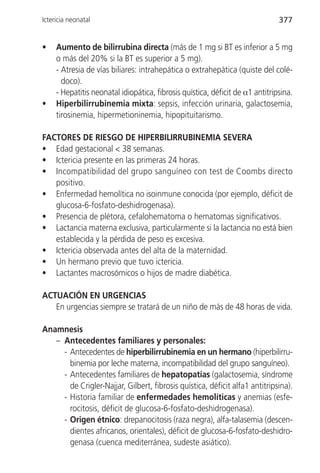 Ictericia neonatal                                                             377


•    Aumento de bilirrubina directa (más de 1 mg si BT es inferior a 5 mg
     o más del 20% si la BT es superior a 5 mg).
     - Atresia de vías biliares: intrahepática o extrahepática (quiste del colé-
       doco).
     - Hepatitis neonatal idiopática, fibrosis quística, déficit de α1 antitripsina.
•    Hiperbilirrubinemia mixta: sepsis, infección urinaria, galactosemia,
     tirosinemia, hipermetioninemia, hipopituitarismo.

FACTORES DE RIESGO DE HIPERBILIRRUBINEMIA SEVERA
• Edad gestacional < 38 semanas.
• Ictericia presente en las primeras 24 horas.
• Incompatibilidad del grupo sanguíneo con test de Coombs directo
   positivo.
• Enfermedad hemolítica no isoinmune conocida (por ejemplo, déficit de
   glucosa-6-fosfato-deshidrogenasa).
• Presencia de plétora, cefalohematoma o hematomas significativos.
• Lactancia materna exclusiva, particularmente si la lactancia no está bien
   establecida y la pérdida de peso es excesiva.
• Ictericia observada antes del alta de la maternidad.
• Un hermano previo que tuvo ictericia.
• Lactantes macrosómicos o hijos de madre diabética.

ACTUACIÓN EN URGENCIAS
   En urgencias siempre se tratará de un niño de más de 48 horas de vida.

Anamnesis
   – Antecedentes familiares y personales:
     - Antecedentes de hiperbilirrubinemia en un hermano (hiperbilirru-
       binemia por leche materna, incompatibilidad del grupo sanguíneo).
     - Antecedentes familiares de hepatopatías (galactosemia, síndrome
       de Crigler-Najjar, Gilbert, fibrosis quística, déficit alfa1 antitripsina).
     - Historia familiar de enfermedades hemolíticas y anemias (esfe-
       rocitosis, déficit de glucosa-6-fosfato-deshidrogenasa).
     - Origen étnico: drepanocitosis (raza negra), alfa-talasemia (descen-
       dientes africanos, orientales), déficit de glucosa-6-fosfato-deshidro-
       genasa (cuenca mediterránea, sudeste asiático).
 