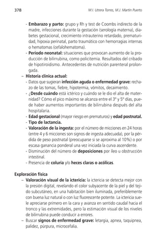 378                                          M.I. Utrera Torres, M.J. Martín Puerto


        - Embarazo y parto: grupo y Rh y test de Coombs indirecto de la
          madre, infecciones durante la gestación (serología materna), dia-
          betes gestacional, crecimiento intrauterino retardado, prematuri-
          dad, hipoxia perinatal, parto traumático con hemorragias internas
          o hematomas (cefalohematoma).
        - Periodo neonatal: situaciones que provocan aumento de la pro-
          ducción de bilirrubina, como policitemia. Resultados del cribado
          de hipotiroidismo. Antecedentes de nutrición parenteral prolon-
          gada.
      – Historia clínica actual:
        - Datos que sugieran infección aguda o enfermedad grave: recha-
          zo de las tomas, fiebre, hipotermia, vómitos, decaimiento.
        - ¿Desde cuándo está ictérico y cuándo se le dio el alta de mater-
          nidad? Cómo el pico máximo se alcanza entre el 3º y 5º días, pue-
          de haber aumentos importantes de bilirrubina después del alta
          hospitalaria.
        - Edad gestacional (mayor riesgo en prematuros) y edad postnatal.
        - Tipo de lactancia.
        - Valoración de la ingesta: por el número de micciones en 24 horas
          (entre 4 y 6 micciones son signos de ingesta adecuada), por la pér-
          dida de peso postnatal (preocuparse si se aproxima al 10%) o por
          escasa ganancia ponderal una vez iniciada la curva ascendente.
        - Disminución del número de deposiciones por íleo u obstrucción
          intestinal.
        - Presencia de coluria y/o heces claras o acólicas.

Exploración física
   – Valoración visual de la ictericia: la ictericia se detecta mejor con
     la presión digital, revelando el color subyacente de la piel y del teji-
     do subcutáneo, en una habitación bien iluminada, preferiblemente
     con buena luz natural o con luz fluorescente potente. La ictericia sue-
     le apreciarse primero en la cara y avanza en sentido caudal hacia el
     tronco y las extremidades, pero la estimación visual de los niveles
     de bilirrubina puede conducir a errores.
   – Buscar signos de enfermedad grave: letargia, apnea, taquipnea,
     palidez, púrpura, microcefalia.
 