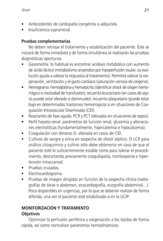 Shock                                                                          21


•   Antecedentes de cardiopatía congénita o adquirida.
•   Insuficiencia suprarrenal.

Pruebas complementarias
     No deben retrasar el tratamiento y estabilización del paciente. Éste se
iniciará de forma inmediata y de forma simultánea se realizarán las pruebas
diagnósticas oportunas.
• Gasometría: lo habitual es encontrar acidosis metabólica con aumento
     de ácido láctico (metabolismo anaerobio por hipoperfusión tisular; su evo-
     lución ayuda a valorar la respuesta al tratamiento). Permitirá valorar la oxi-
     genación, ventilación y el gasto cardiaco (saturación venosa de oxígeno).
• Hemograma: hemoglobina y hematocrito (identificar shock de origen hemo-
     rrágico o necesidad de transfusión); recuento leucocitario (en casos de sep-
     sis puede estar elevado o disminuido); recuento plaquetario (puede estar
     bajo en determinados trastornos hemorrágicos o en situaciones de Coa-
     gulación Intravascular Diseminada (CID).
• Reactantes de fase aguda: PCR y PCT (elevados en situaciones de sepsis).
• Perfil hepato-renal: parámetros de función renal, glucemia y alteracio-
     nes electrolíticas (fundamentalmente, hipercaliemia e hipocalcemia).
• Coagulación con dímeros D: alterada en casos de CID.
• Cultivos de sangre y orina en sospecha de shock séptico. El LCR para
     análisis citoquímico y cultivo sólo debe obtenerse en caso de que el
     paciente esté lo suficientemente estable como para tolerar el procedi-
     miento, descartando previamente coagulopatía, trombopenia e hiper-
     tensión intracraneal.
• Pruebas cruzadas.
• Electrocardiograma.
• Pruebas de imagen dirigidas en función de la sospecha clínica (radio-
     grafías de tórax o abdomen, ecocardiografía, ecografía abdominal…).
     Poco disponibles en urgencias, por lo que se deberán realizar de forma
     diferida, una vez el paciente esté estabilizado o en la UCIP.

MONITORIZACIÓN Y TRATAMIENTO
Objetivos
    Optimizar la perfusión periférica y oxigenación a los tejidos de forma
rápida, así como normalizar parámetros hemodinámicos.
 