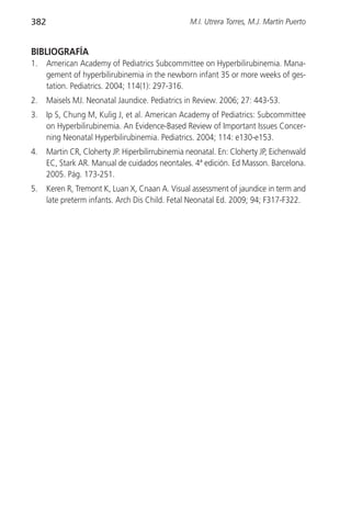 382                                               M.I. Utrera Torres, M.J. Martín Puerto


BIBLIOGRAFÍA
1.    American Academy of Pediatrics Subcommittee on Hyperbilirubinemia. Mana-
      gement of hyperbilirubinemia in the newborn infant 35 or more weeks of ges-
      tation. Pediatrics. 2004; 114(1): 297-316.
2.    Maisels MJ. Neonatal Jaundice. Pediatrics in Review. 2006; 27: 443-53.
3.    Ip S, Chung M, Kulig J, et al. American Academy of Pediatrics: Subcommittee
      on Hyperbilirubinemia. An Evidence-Based Review of Important Issues Concer-
      ning Neonatal Hyperbilirubinemia. Pediatrics. 2004; 114: e130-e153.
4.    Martin CR, Cloherty JP. Hiperbilirrubinemia neonatal. En: Cloherty JP, Eichenwald
      EC, Stark AR. Manual de cuidados neontales. 4ª edición. Ed Masson. Barcelona.
      2005. Pág. 173-251.
5.    Keren R, Tremont K, Luan X, Cnaan A. Visual assessment of jaundice in term and
      late preterm infants. Arch Dis Child. Fetal Neonatal Ed. 2009; 94; F317-F322.
 