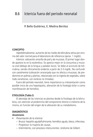 8.6       Ictericia fuera del período neonatal


             P. Bello Gutiérrez, E. Medina Benítez




CONCEPTO
    Hiperbilirrubinemia: aumento de los niveles de bilirrubina sérica por enci-
ma del valor normal para el laboratorio de referencia (aprox. 1 mg/dL).
    Ictericia: coloración amarilla de piel y de mucosas. El primer lugar don-
de aparece es en la esclerótica. Se aprecia mejor en la conjuntiva y muco-
sa oral (debajo de la lengua y paladar duro). Se debe al acúmulo de bili-
rrubina, siendo clínicamente evidente a partir de 2-3 mg/dL. No confundir
con carotinemia (coloración anaranjada que no afecta a mucosas, de pre-
dominio en palmas y plantas, relacionada con la ingesta de vegetales, sobre
todo zanahorias, con escleras no tintadas).
    Fuera del período neonatal, tiene importancia su interpretación como
posible inicio de una hepatopatía, alteración de la fisiología biliar o como
manifestación de hemólisis.

ETIOLOGÍA (Tabla I)
    El abordaje de las ictericias se plantea desde la fisiología de la bilirru-
bina, con atención al predominio del componente directo o indirecto de la
misma, en función del origen de la alteración de su metabolismo.

DIAGNÓSTICO
Anamnesis
• Presentación de la ictericia:
   – Brusca: hepatitis aguda/fulminante, hemólisis aguda, tóxica, infecciosa.
   – Progresiva: la mayoría de causas.
   – Intermitente, con procesos intercurrentes: síndrome de Gilbert.
 