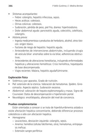 386                                             P. Bello Gutiérrez, E. Medina Benítez


•     Síntomas acompañantes:
      – Fiebre: colangitis, hepatitis infecciosa, sepsis.
      – Heces acólicas: colestasis.
      – Orinas colúricas: colestasis.
      – Sudoración, pérdida de peso, piel fría, diarrea: hipertiroidismo.
      – Dolor abdominal agudo: pancreatitis aguda, colecistitis, colelitiasis,
         colangitis.
•     Historia previa:
      – Ingesta medicamentosa o productos de herbolario, alcohol, otros tóxi-
         cos: origen tóxico.
      – Factores de riesgo de hepatitis: hepatitis aguda.
      – Antecedentes de intervenciones abdominales, incluyendo cirugía
         de vesícula biliar: anomalías sobre la vía biliar, adherencias obstruc-
         tivas.
      – Antecedentes de alteraciones hereditarias, incluyendo enfermedades
         hepáticas y alteraciones hemolíticas: Crisis hemolítica, hepatopatía
         de base descompensada.
      – Viajes recientes: Malaria, hepatitis aguda/fulminante.

Exploración física
• Sistémica y por aparatos. Grado de nutrición.
• Piel: extensión de la ictericia. Valoración de hematomas. Spiders. Gine-
   comastia. Aspecto séptico. Sudoración excesiva.
• Abdominal: valoración de hepato-esplenomegalia y masas. Signo de
   Courvosier. Datos de descompensación e hipertensión portal.
• Neurológico: encefalopatía, alteración del nivel de conciencia.

Pruebas complementarias
    Están orientadas a conocer si se trata de hiperbilurribinemia aislada o
existe afectación hepática concomitante, debiendo diferenciar procesos
colestáticos o sólo con afectación hepática.
• Hemograma:
    – Leucocitosis, desviación izquierda: colangitis, sepsis.
    – Anemia: hemólisis (células falciformes, otra), hematomas, eritripoye-
       sis ineficaz.
    – Extensión sangre periférica:
 