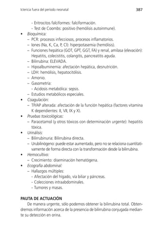 Ictericia fuera del período neonatal                                    387


       - Eritrocitos falciformes: falciformación.
       - Test de Coombs: positivo (hemólisis autoinmune).
•    Bioquímica:
     – PCR: procesos infecciosos, procesos inflamatorios.
     – Iones (Na, K, Ca, P, Cl): hiperpotasemia (hemólisis).
     – Funciones hepática (GOT, GPT, GGT, FA) y renal, amilasa (elevación):
       Hepatitis, colecistitis, colangitis, pancreatitis aguda.
     – Bilirrubina: ELEVADA.
     – Hipoalbuminemia: afectación hepática, desnutrición.
     – LDH: hemólisis, hepatocitólisis.
     – Amonio.
     – Gasometría:
       - Acidosis metabólica: sepsis.
     – Estudios metabólicos especiales.
•    Coagulación:
     – TP/AP alterada: afectación de la función hepática (factores vitamina
       K dependientes: II, VII, IX y X).
•    Pruebas toxicológicas:
     – Paracetamol (y otros tóxicos con determinación urgente): hepatitis
       tóxica.
•    Urinálisis:
     – Bilirrubinuria: Bilirrubina directa.
     – Urubilinógeno: puede estar aumentado, pero no se relaciona cuantitati-
       vamente de forma directa con la transformación desde la bilirrubina.
•    Hemocultivo:
     – Crecimiento: diseminación hematógena.
•    Ecografía abdominal:
     – Hallazgos múltiples:
       - Afectación del hígado, vía biliar y páncreas.
       - Colecciones intraabdominales.
       - Tumores y masas.

PAUTA DE ACTUACIÓN
    De manera urgente, sólo podemos obtener la bilirrubina total. Obten-
dremos información acerca de la presencia de bilirrubina conjugada median-
te su detección en orina.
 