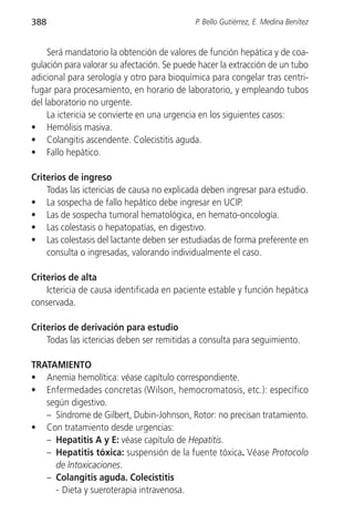 388                                          P. Bello Gutiérrez, E. Medina Benítez


     Será mandatorio la obtención de valores de función hepática y de coa-
gulación para valorar su afectación. Se puede hacer la extracción de un tubo
adicional para serología y otro para bioquímica para congelar tras centri-
fugar para procesamiento, en horario de laboratorio, y empleando tubos
del laboratorio no urgente.
     La ictericia se convierte en una urgencia en los siguientes casos:
• Hemólisis masiva.
• Colangitis ascendente. Colecistitis aguda.
• Fallo hepático.

Criterios de ingreso
    Todas las ictericias de causa no explicada deben ingresar para estudio.
• La sospecha de fallo hepático debe ingresar en UCIP.
• Las de sospecha tumoral hematológica, en hemato-oncología.
• Las colestasis o hepatopatías, en digestivo.
• Las colestasis del lactante deben ser estudiadas de forma preferente en
    consulta o ingresadas, valorando individualmente el caso.

Criterios de alta
    Ictericia de causa identificada en paciente estable y función hepática
conservada.

Criterios de derivación para estudio
    Todas las ictericias deben ser remitidas a consulta para seguimiento.

TRATAMIENTO
• Anemia hemolítica: véase capítulo correspondiente.
• Enfermedades concretas (Wilson, hemocromatosis, etc.): específico
   según digestivo.
   – Síndrome de Gilbert, Dubin-Johnson, Rotor: no precisan tratamiento.
• Con tratamiento desde urgencias:
   – Hepatitis A y E: véase capítulo de Hepatitis.
   – Hepatitis tóxica: suspensión de la fuente tóxica. Véase Protocolo
     de Intoxicaciones.
   – Colangitis aguda. Colecistitis
     - Dieta y sueroterapia intravenosa.
 