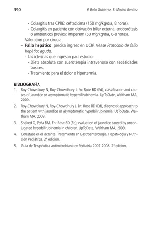 390                                                 P. Bello Gutiérrez, E. Medina Benítez


          - Colangitis tras CPRE: ceftacidima (150 mg/kg/día, 8 horas).
          - Colangitis en paciente con derivación biliar externa, endoprótesis
            o antibióticos previos: imipenem (50 mg/kg/día, 6-8 horas).
        Valoración por cirugía.
      – Fallo hepático: precisa ingreso en UCIP. Véase Protocolo de fallo
        hepático agudo.
        - Las ictericias que ingresan para estudio:
          - Dieta absoluta con sueroterapia intravenosa con necesidades
            basales.
          - Tratamiento para el dolor o hipertermia.

BIBLIOGRAFÍA
1.    Roy-Chowdhury N, Roy-Chowdhury J. En: Rose BD (Ed), classification and cau-
      ses of jaundice or asymptomatic hyperbilirubinemia. UpToDate, Waltham MA,
      2009.
2.    Roy-Chowdhury N, Roy-Chowdhury J. En: Rose BD (Ed), diagnostic approach to
      the patient with jaundice or asymptomatic hyperbilirubinemia. UpToDate, Wal-
      tham MA, 2009.
3.    Shaked O, Peña BM. En: Rose BD (Ed), evaluation of jaundice caused by uncon-
      jugated hyperbilirubinemia in children. UpToDate, Waltham MA, 2009.
4.    Colestasis en el lactante. Tratamiento en Gastroenterología, Hepatología y Nutri-
      ción Pediátrica. 2ª edición.
5.    Guía de Terapéutica antimicrobiana en Pediatría 2007-2008. 2ª edición.
 