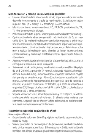 22                                        M. Olmedilla Jódar, M.V. Ramos Casado


Monitorización y manejo inicial. Medidas generales
• Una vez identificada la situación de shock, el paciente debe ser trasla-
  dado de forma urgente a la sala de reanimación. Estabilización según
  regla del ABC (A = airway; B = breathing; C= circulation).
• Monitorización no invasiva continua: FC, FR, ECG, pulsioximetría, TA,
  Tª, nivel de conciencia, diuresis.
• Posición en decúbito supino, valorar piernas elevadas (Trendelenburg).
• Optimización de vía aérea y oxigenación: administración de O2 en mas-
  carilla 50%. Se realizará intubación y ventilación mecánica si existe insu-
  ficiencia respiratoria, inestabilidad hemodinámica importante con hipo-
  tensión arterial o disminución del nivel de conciencia. Administrar volu-
  men al realizar la intubación pues, al sedar, se frenan los mecanismos
  compensadores y disminuye el retorno venoso, apareciendo hipoten-
  sión arterial.
• Accesos venosos (serán de elección las vías periféricas; si éstas no se
  consiguen se recurrirá a la vía intraósea).
• Salvo en el shock cardiogénico, se administrará volumen (20 ml/kg rápi-
  do en 5-20 min), a pesar de TA normal, valorando respuesta hemodi-
  námica, hasta 60 ml/kg, iniciando después soporte vasoactivo. Vigilar
  siempre signos de sobrecarga hídrica (crepitantes en auscultación pul-
  monar, aumento de hepatomegalia). En cuanto al tipo de líquidos a
  infundir, se pueden administrar cristaloides, que serán de elección en
  urgencias (SSF, Ringer, bicarbonato 1/6 M si pH < 7,20) o coloides (sero-
  albúmina 5% u otros almidones).
• Soporte vasoactivo: en el shock hipovolémico y en el séptico, se valora-
  rá después de la respuesta al volumen. En el resto debe iniciarse pre-
  cozmente. Según el tipo de shock y la fase del mismo, se iniciará sopor-
  te a dosis inotrópicas o vasoconstrictoras.

Tratamiento específico según tipo de shock
Shock hipovolémico
• Expansión del volumen: 20 ml/kg, rápido, repitiendo según evolución,
    hasta 60 ml/kg.
• Valorar posibilidad de hemorragia oculta (abdominal, cerebral) con la his-
    toria clínica y exploración física. Si hematocrito < 30%: transfusión de
    hematíes con sangre cruzada o grupo 0 Rh negativo si hay urgencia vital.
 