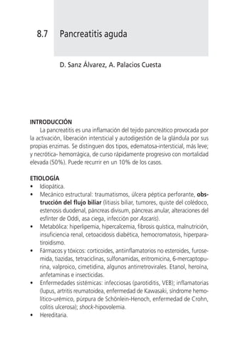 8.7      Pancreatitis aguda


            D. Sanz Álvarez, A. Palacios Cuesta




INTRODUCCIÓN
    La pancreatitis es una inflamación del tejido pancreático provocada por
la activación, liberación intersticial y autodigestión de la glándula por sus
propias enzimas. Se distinguen dos tipos, edematosa-intersticial, más leve;
y necrótica- hemorrágica, de curso rápidamente progresivo con mortalidad
elevada (50%). Puede recurrir en un 10% de los casos.

ETIOLOGÍA
• Idiopática.
• Mecánico estructural: traumatismos, úlcera péptica perforante, obs-
   trucción del flujo biliar (litiasis biliar, tumores, quiste del colédoco,
   estenosis duodenal, páncreas divisum, páncreas anular, alteraciones del
   esfínter de Oddi, asa ciega, infección por Ascaris).
• Metabólica: hiperlipemia, hipercalcemia, fibrosis quística, malnutrición,
   insuficiencia renal, cetoacidosis diabética, hemocromatosis, hiperpara-
   tiroidismo.
• Fármacos y tóxicos: corticoides, antiinflamatorios no esteroides, furose-
   mida, tiazidas, tetraciclinas, sulfonamidas, eritromicina, 6-mercaptopu-
   rina, valproico, cimetidina, algunos antirretrovirales. Etanol, heroína,
   anfetaminas e insecticidas.
• Enfermedades sistémicas: infecciosas (parotiditis, VEB); inflamatorias
   (lupus, artritis reumatoidea, enfermedad de Kawasaki, síndrome hemo-
   lítico-urémico, púrpura de Schönlein-Henoch, enfermedad de Crohn,
   colitis ulcerosa); shock-hipovolemia.
• Hereditaria.
 