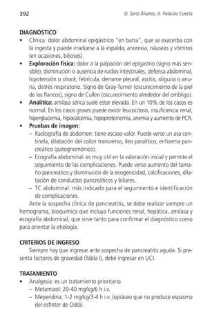 392                                             D. Sanz Álvarez, A. Palacios Cuesta


DIAGNÓSTICO
• Clínica: dolor abdominal epigástrico “en barra”, que se exacerba con
    la ingesta y puede irradiarse a la espalda; anorexia, náuseas y vómitos
    (en ocasiones, biliosos).
• Exploración física: dolor a la palpación del epigastrio (signo más sen-
    sible), disminución o ausencia de ruidos intestinales, defensa abdominal,
    hipotensión o shock, febrícula, derrame pleural, ascitis, oliguria o anu-
    ria, distrés respiratorio. Signo de Gray-Turner (oscurecimiento de la piel
    de los flancos), signo de Cullen (oscurecimiento alrededor del ombligo).
• Analítica: amilasa sérica suele estar elevada. En un 10% de los casos es
    normal. En los casos graves puede existir leucocitosis, insuficiencia renal,
    hiperglucemia, hipocalcemia, hipoproteinemia, anemia y aumento de PCR.
• Pruebas de imagen:
    – Radiografía de abdomen: tiene escaso valor. Puede verse un asa cen-
       tinela, dilatación del colon transverso, íleo paralítico, enfisema pan-
       creático (patognomónico).
    – Ecografía abdominal: es muy útil en la valoración inicial y permite el
       seguimiento de las complicaciones. Puede verse aumento del tama-
       ño pancreático y disminución de la ecogenicidad, calcificaciones, dila-
       tación de conductos pancreáticos y biliares.
    – TC abdominal: más indicado para el seguimiento e identificación
       de complicaciones.
    Ante la sospecha clínica de pancreatitis, se debe realizar siempre un
hemograma, bioquímica que incluya funciones renal, hepática, amilasa y
ecografía abdominal, que sirve tanto para confirmar el diagnóstico como
para orientar la etiología.

CRITERIOS DE INGRESO
    Siempre hay que ingresar ante sospecha de pancreatitis aguda. Si pre-
senta factores de gravedad (Tabla I), debe ingresar en UCI.

TRATAMIENTO
• Analgesia: es un tratamiento prioritario.
   – Metamizol: 20-40 mg/kg/6 h i.v.
   – Meperidina: 1-2 mg/kg/3-4 h i.v. (opiáceo que no produce espasmo
     del esfínter de Oddi).
 