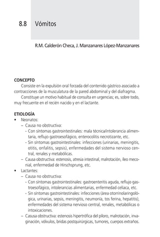 8.8      Vómitos


            R.M. Calderón Checa, J. Manzanares López-Manzanares




CONCEPTO
    Consiste en la expulsión oral forzada del contenido gástrico asociado a
contracciones de la musculatura de la pared abdominal y del diafragma.
    Constituye un motivo habitual de consulta en urgencias; es, sobre todo,
muy frecuente en el recién nacido y en el lactante.

ETIOLOGÍA
• Neonatos:
   – Causa no obstructiva:
     - Con síntomas gastrointestinales: mala técnica/intolerancia alimen-
       taria, reflujo gastroesofágico, enterocolitis necrotizante, etc.
     - Sin síntomas gastrointestinales: infecciones (urinarias, meningitis,
       otitis, onfalitis, sepsis), enfermedades del sistema nervioso cen-
       tral, renales y metabólicas.
   – Causa obstructiva: estenosis, atresia intestinal, malrotación, íleo meco-
     nial, enfermedad de Hirschsprung, etc.
• Lactantes:
   – Causa no obstructiva:
     - Con síntomas gastrointestinales: gastroenteritis aguda, reflujo gas-
       troesofágico, intolerancias alimentarias, enfermedad celíaca, etc.
     - Sin síntomas gastrointestinales: infecciones (área otorrinolaringoló-
       gica, urinarias, sepsis, meningitis, neumonía, tos ferina, hepatitis),
       enfermedades del sistema nervioso central, renales, metabólicas o
       intoxicaciones.
   – Casusa obstructiva: estenosis hipertrófica del píloro, malrotación, inva-
     ginación, vólvulos, bridas postquirúrgicas, tumores, cuerpos extraños.
 