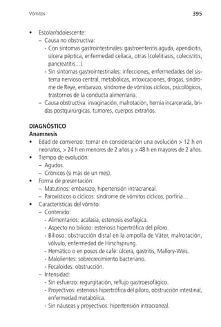 Vómitos                                                                  395


•   Escolar/adolescente:
    – Causa no obstructiva:
      - Con síntomas gastrointestinales: gastroenteritis aguda, apendicitis,
        úlcera péptica, enfermedad celíaca, otras (colelitiasis, colecistitis,
        pancreatitis…).
      - Sin síntomas gastrointestinales: infecciones, enfermedades del sis-
        tema nervioso central, metabólicas, intoxicaciones, drogas, síndro-
        me de Reye, embarazo, síndrome de vómitos cíclicos, psicológicos,
        trastornos de la conducta alimentaria.
    – Causa obstructiva: invaginación, malrotación, hernia incarcerada, bri-
      das postquirúrgicas, tumores, cuerpos extraños.

DIAGNÓSTICO
Anamnesis
• Edad de comienzo: tomar en consideración una evolución > 12 h en
   neonatos, > 24 h en menores de 2 años y > 48 h en mayores de 2 años.
• Tiempo de evolución:
   – Agudos.
   – Crónicos (si más de un mes).
• Forma de presentación:
   – Matutinos: embarazo, hipertensión intracraneal.
   – Paroxísticos o cíclicos: síndrome de vómitos cíclicos, porfiria…
• Características del vómito:
   – Contenido:
     - Alimentarios: acalasia, estenosis esofágica.
     - Aspecto no bilioso: estenosis hipertrófica del píloro.
     - Bilioso: obstrucción distal en la ampolla de Váter, malrotación,
       vólvulo, enfermedad de Hirschsprung.
     - Hemático o en posos de café: úlcera, gastritis, Mallory-Weis.
     - Malolientes: sobrecrecimiento bacteriano.
     - Fecaloides: obstrucción.
   – Intensidad:
     - Sin esfuerzo: regurgitación, reflujo gastroesofágico.
     - Proyectivos: estenosis hipertrófica del píloro, obstrucción intestinal,
       enfermedad metabólica.
     - Sin náuseas y proyectivos: hipertensión intracraneal.
 