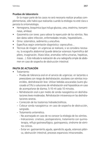 Vómitos                                                                    397


Pruebas de laboratorio
    En la mayor parte de los casos no será necesario realizar pruebas com-
plementarias, sólo habrá que realizarlas cuando la etiología no esté clara o
persista la sintomatología.
• Hemograma, bioquímica (que incluya glucosa, urea, creatinina, transami-
    nasas, amilasa).
• Gasometría con iones: para valorar la repercusión de los vómitos. Nos
    dan datos sobre infección, enfermedades renales, hepatobiliares…
• Orina: sistemático, sedimento y urocultivo.
• Específicas según orientación diagnóstica: coprocultivo…
• Técnicas de imagen: en urgencias se realizará, si se considera necesa-
    ria, la ecografía abdominal (puede detectar estenosis hipertrófica del
    píloro, invaginación, litiasis biliar, anomalías nefro-urinarias, hepáticas,
    masas…). Está indicada la realización de una radiografía simple de abdo-
    men en caso de sospecha de obstrucción intestinal.

PAUTA DE ACTUACIÓN
• Tratamiento:
   – Prueba de tolerancia oral en el servicio de urgencias: en lactantes o
     preescolares con riesgo de deshidratación, escolares con vómitos inco-
     ercibles, deshidratación leve. Utilizar bebidas azucaradas (suero glu-
     cosado al 5%) o soluciones de rehidratación oral hiposódicas en caso
     de acompañarse de diarrea; 5-10 ml cada 10 minutos.
   – Rehidratación oral o por medio de sonda nasogástrica en deshidra-
     taciones leves-moderadas. Rehidratación intravenosa en las deshidra-
     taciones severas.
   – Corrección de los trastornos hidroelectrolíticos.
   – Colocar sonda nasogástrica: en caso de sospecha de obstrucción,
     sangrado.
   – Tratamiento antiemético.
     - No aconsejado en caso de no conocer la etiología de los vómitos.
     - Indicaciones: cinetosis, postoperatorio, tratamiento con quimio-
       terapia, reflujo gastroesofágico, gastroparesia, síndrome de vómi-
       tos cíclicos.
     - Evitar en: gastroenteritis aguda, apendicitis aguda, estenosis pilóri-
       ca, obstrucción intestinal, procesos expansivos intracraneales.
 