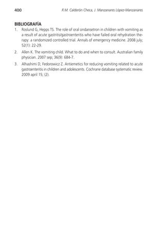 400                             R.M. Calderón Checa, J. Manzanares López-Manzanares


BIBLIOGRAFÍA
1.    Roslund G, Hepps TS. The role of oral ondansetron in children with vomiting as
      a result of acute gastritis/gastroenteritis who have failed oral rehydration the-
      rapy: a randomized controlled trial. Annals of emergency medicine. 2008 july;
      52(1): 22-29.
2.    Allen K. The vomiting child. What to do and when to consult. Australian family
      physician. 2007 sep; 36(9): 684-7.
3.    Alhashimi D, Fedorowicz Z. Antiemetics for reducing vomiting related to acute
      gastroenteritis in children and adolescents. Cochrane database systematic review.
      2009 april 15; (2).
 