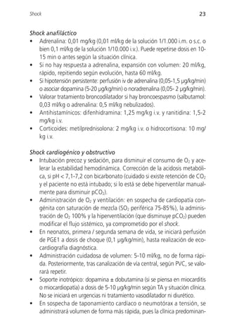 Shock                                                                     23


Shock anafiláctico
• Adrenalina: 0,01 mg/kg (0,01 ml/kg de la solución 1/1.000 i.m. o s.c. o
   bien 0,1 ml/kg de la solución 1/10.000 i.v.). Puede repetirse dosis en 10-
   15 min o antes según la situación clínica.
• Si no hay respuesta a adrenalina, expansión con volumen: 20 ml/kg,
   rápido, repitiendo según evolución, hasta 60 ml/kg.
• Si hipotensión persistente: perfusión iv de adrenalina (0,05-1,5 µg/kg/min)
   o asociar dopamina (5-20 µg/kg/min) o noradrenalina (0,05- 2 µg/kg/min).
• Valorar tratamiento broncodilatador si hay broncoespasmo (salbutamol:
   0,03 ml/kg o adrenalina: 0,5 ml/kg nebulizados).
• Antihistamínicos: difenhidramina: 1,25 mg/kg i.v. y ranitidina: 1,5-2
   mg/kg i.v.
• Corticoides: metilprednisolona: 2 mg/kg i.v. o hidrocortisona: 10 mg/
   kg i.v.

Shock cardiogénico y obstructivo
• Intubación precoz y sedación, para disminuir el consumo de O2 y ace-
   lerar la estabilidad hemodinámica. Corrección de la acidosis metabóli-
   ca, si pH < 7,1-7,2 con bicarbonato (cuidado si existe retención de CO2
   y el paciente no está intubado; si lo está se debe hiperventilar manual-
   mente para disminuir pCO2).
• Administración de O2 y ventilación: en sospecha de cardiopatía con-
   génita con saturación de mezcla (SO2 periférica 75-85%), la adminis-
   tración de O2 100% y la hiperventilación (que disminuye pCO2) pueden
   modificar el flujo sistémico, ya comprometido por el shock.
• En neonatos, primera / segunda semana de vida, se iniciará perfusión
   de PGE1 a dosis de choque (0,1 µg/kg/min), hasta realización de eco-
   cardiografía diagnóstica.
• Administración cuidadosa de volumen: 5-10 ml/kg, no de forma rápi-
   da. Posteriormente, tras canalización de vía central, según PVC, se valo-
   rará repetir.
• Soporte inotrópico: dopamina ± dobutamina (si se piensa en miocarditis
   o miocardiopatía) a dosis de 5-10 µg/kg/min según TA y situación clínica.
   No se iniciará en urgencias ni tratamiento vasodilatador ni diurético.
• En sospecha de taponamiento cardíaco o neumotórax a tensión, se
   administrará volumen de forma más rápida, pues la clínica predominan-
 