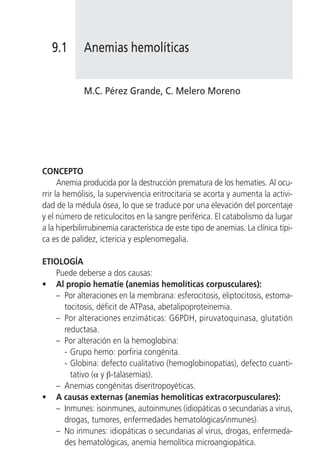 9.1       Anemias hemolíticas


             M.C. Pérez Grande, C. Melero Moreno




CONCEPTO
      Anemia producida por la destrucción prematura de los hematíes. Al ocu-
rrir la hemólisis, la supervivencia eritrocitaria se acorta y aumenta la activi-
dad de la médula ósea, lo que se traduce por una elevación del porcentaje
y el número de reticulocitos en la sangre periférica. El catabolismo da lugar
a la hiperbilirrubinemia característica de este tipo de anemias. La clínica típi-
ca es de palidez, ictericia y esplenomegalia.

ETIOLOGÍA
   Puede deberse a dos causas:
• Al propio hematíe (anemias hemolíticas corpusculares):
   – Por alteraciones en la membrana: esferocitosis, eliptocitosis, estoma-
     tocitosis, déficit de ATPasa, abetalipoproteinemia.
   – Por alteraciones enzimáticas: G6PDH, piruvatoquinasa, glutatión
     reductasa.
   – Por alteración en la hemoglobina:
     - Grupo hemo: porfiria congénita.
     - Globina: defecto cualitativo (hemoglobinopatías), defecto cuanti-
       tativo (α y β-talasemias).
   – Anemias congénitas diseritropoyéticas.
• A causas externas (anemias hemolíticas extracorpusculares):
   – Inmunes: isoinmunes, autoinmunes (idiopáticas o secundarias a virus,
     drogas, tumores, enfermedades hematológicas/inmunes).
   – No inmunes: idiopáticas o secundarias al virus, drogas, enfermeda-
     des hematológicas, anemia hemolítica microangiopática.
 