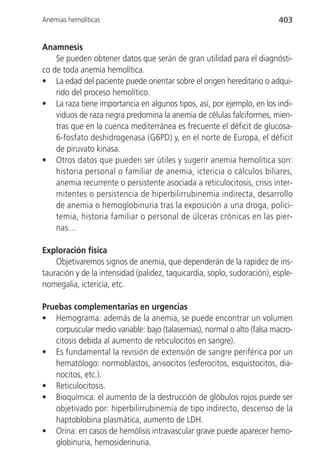 Anemias hemolíticas                                                      403


Anamnesis
    Se pueden obtener datos que serán de gran utilidad para el diagnósti-
co de toda anemia hemolítica.
• La edad del paciente puede orientar sobre el origen hereditario o adqui-
    rido del proceso hemolítico.
• La raza tiene importancia en algunos tipos, así, por ejemplo, en los indi-
    viduos de raza negra predomina la anemia de células falciformes, mien-
    tras que en la cuenca mediterránea es frecuente el déficit de glucosa-
    6-fosfato deshidrogenasa (G6PD) y, en el norte de Europa, el déficit
    de piruvato kinasa.
• Otros datos que pueden ser útiles y sugerir anemia hemolítica son:
    historia personal o familiar de anemia, ictericia o cálculos biliares,
    anemia recurrente o persistente asociada a reticulocitosis, crisis inter-
    mitentes o persistencia de hiperbilirrubinemia indirecta, desarrollo
    de anemia o hemoglobinuria tras la exposición a una droga, polici-
    temia, historia familiar o personal de úlceras crónicas en las pier-
    nas…

Exploración física
    Objetivaremos signos de anemia, que dependerán de la rapidez de ins-
tauración y de la intensidad (palidez, taquicardia, soplo, sudoración), esple-
nomegalia, ictericia, etc.

Pruebas complementarias en urgencias
• Hemograma: además de la anemia, se puede encontrar un volumen
   corpuscular medio variable: bajo (talasemias), normal o alto (falsa macro-
   citosis debida al aumento de reticulocitos en sangre).
• Es fundamental la revisión de extensión de sangre periférica por un
   hematólogo: normoblastos, anisocitos (esferocitos, esquistocitos, dia-
   nocitos, etc.).
• Reticulocitosis.
• Bioquímica: el aumento de la destrucción de glóbulos rojos puede ser
   objetivado por: hiperbilirrubinemia de tipo indirecto, descenso de la
   haptoblobina plasmática, aumento de LDH.
• Orina: en casos de hemólisis intravascular grave puede aparecer hemo-
   globinuria, hemosiderinuria.
 