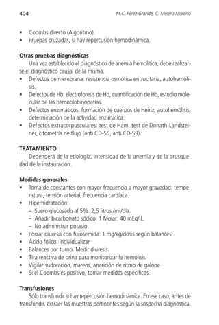 404                                       M.C. Pérez Grande, C. Melero Moreno


•     Coombs directo (Algoritmo).
•     Pruebas cruzadas, si hay repercusión hemodinámica.

Otras pruebas diagnósticas
    Una vez establecido el diagnóstico de anemia hemolítica, debe realizar-
se el diagnóstico causal de la misma.
• Defectos de membrana: resistencia osmótica eritrocitaria, autohemóli-
    sis.
• Defectos de Hb: electroforesis de Hb, cuantificación de Hb, estudio mole-
    cular de las hemoblobinopatías.
• Defectos enzimáticos: formación de cuerpos de Heinz, autohemólisis,
    determinación de la actividad enzimática.
• Defectos extracorpusculares: test de Ham, test de Donath-Landstei-
    ner, citometría de flujo (anti CD-55, anti CD-59).

TRATAMIENTO
   Dependerá de la etiología, intensidad de la anemia y de la brusque-
dad de la instauración.

Medidas generales
• Toma de constantes con mayor frecuencia a mayor gravedad: tempe-
  ratura, tensión arterial, frecuencia cardíaca.
• Hiperhidratación:
  – Suero glucosado al 5%: 2,5 litros /m2/día.
  – Añadir bicarbonato sódico, 1 Molar: 40 mEq/ L.
  – No administrar potasio.
• Forzar diuresis con furosemida: 1 mg/kg/dosis según balances.
• Ácido fólico: individualizar.
• Balances por turno. Medir diuresis.
• Tira reactiva de orina para monitorizar la hemólisis.
• Vigilar sudoración, mareos, aparición de ritmo de galope.
• Si el Coombs es positivo, tomar medidas específicas.

Transfusiones
    Sólo transfundir si hay repercusión hemodinámica. En ese caso, antes de
transfundir, extraer las muestras pertinentes según la sospecha diagnóstica.
 