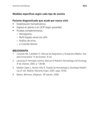 Anemias hemolíticas                                                          405


Medidas específicas según cada tipo de anemia

Paciente diagnosticado que acude por nueva crisis
• Estabilización hemodinámica.
• Ingreso en planta o en UCIP según gravedad.
• Pruebas complementarias:
    – Hemograma.
    – Perfil hepato–renal con LDH.
    – Análisis de orina.
    – ± Coombs directo.

BIBLIOGRAFÍA
1.   Carlavilla AB, Castelbón FJ. Manual de Diagnóstico y Terapéutica Médica. Hos-
     pital Universitario 12 de Octubre. 6ª ed.
2.   Lanzovsky P. Hemolytic anemia. Manual of Pediatric Hematology and Oncology.
     4a ed. Elsevier; 2005. p: 136-98.
3.   Madero López L, Muñoz Villa A. Tratado de Hematología y Oncología Pediátri-
     cas (2ª ed). Madrid: Ediciones Ergon; 2005. pags. 59-62.
4.   Nelson, Behrman, Kliegman. 18ª edición, 2008.
 